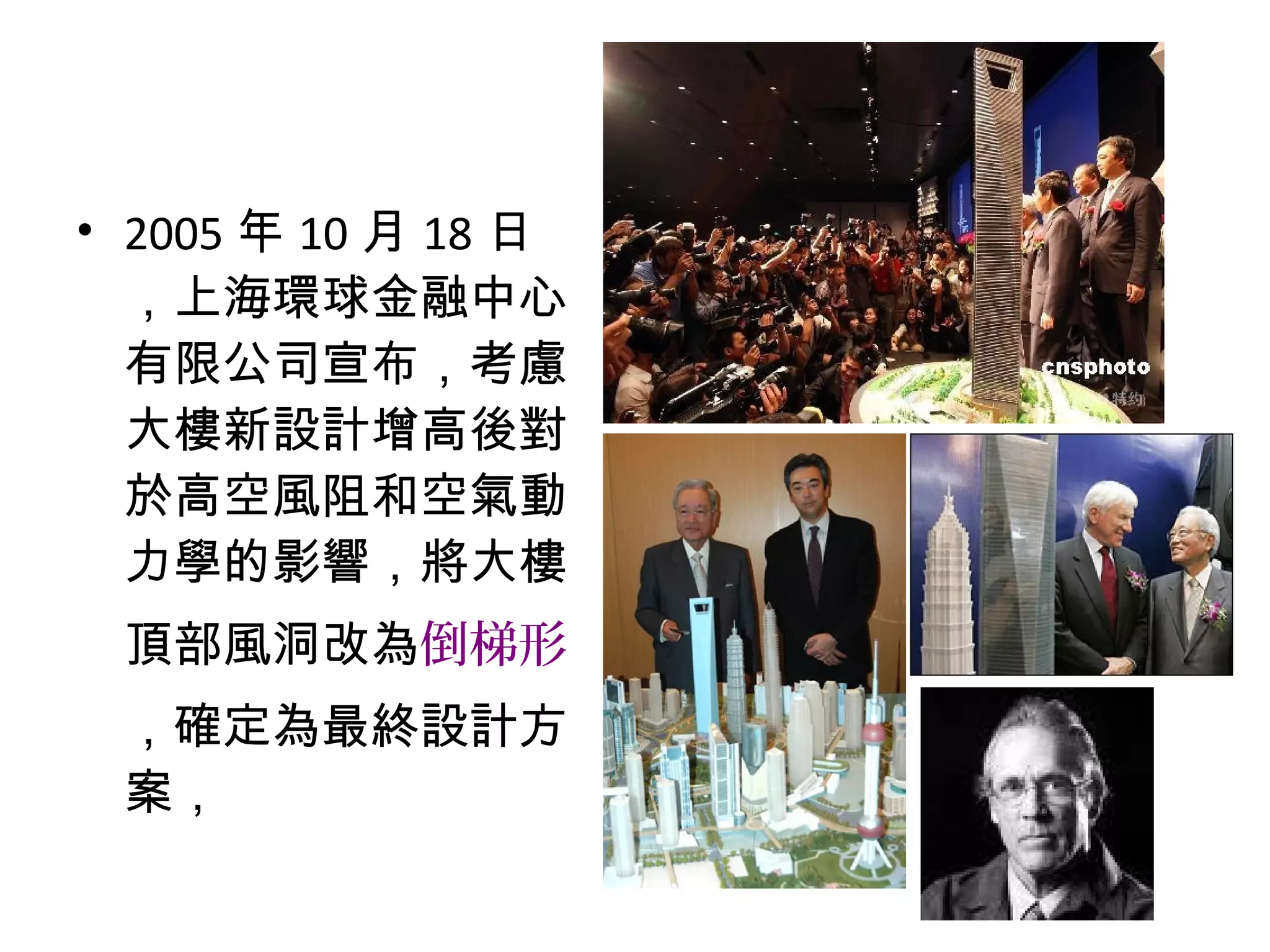 • 2005 年 10 月 18 日
，上海環球金融中心
有限公司宣布，考慮
大樓新設計增高後對
於高空風阻和空氣動
力學的影響，將大樓
頂部風洞改為倒梯形
，確定為最終設計方
案，
 
