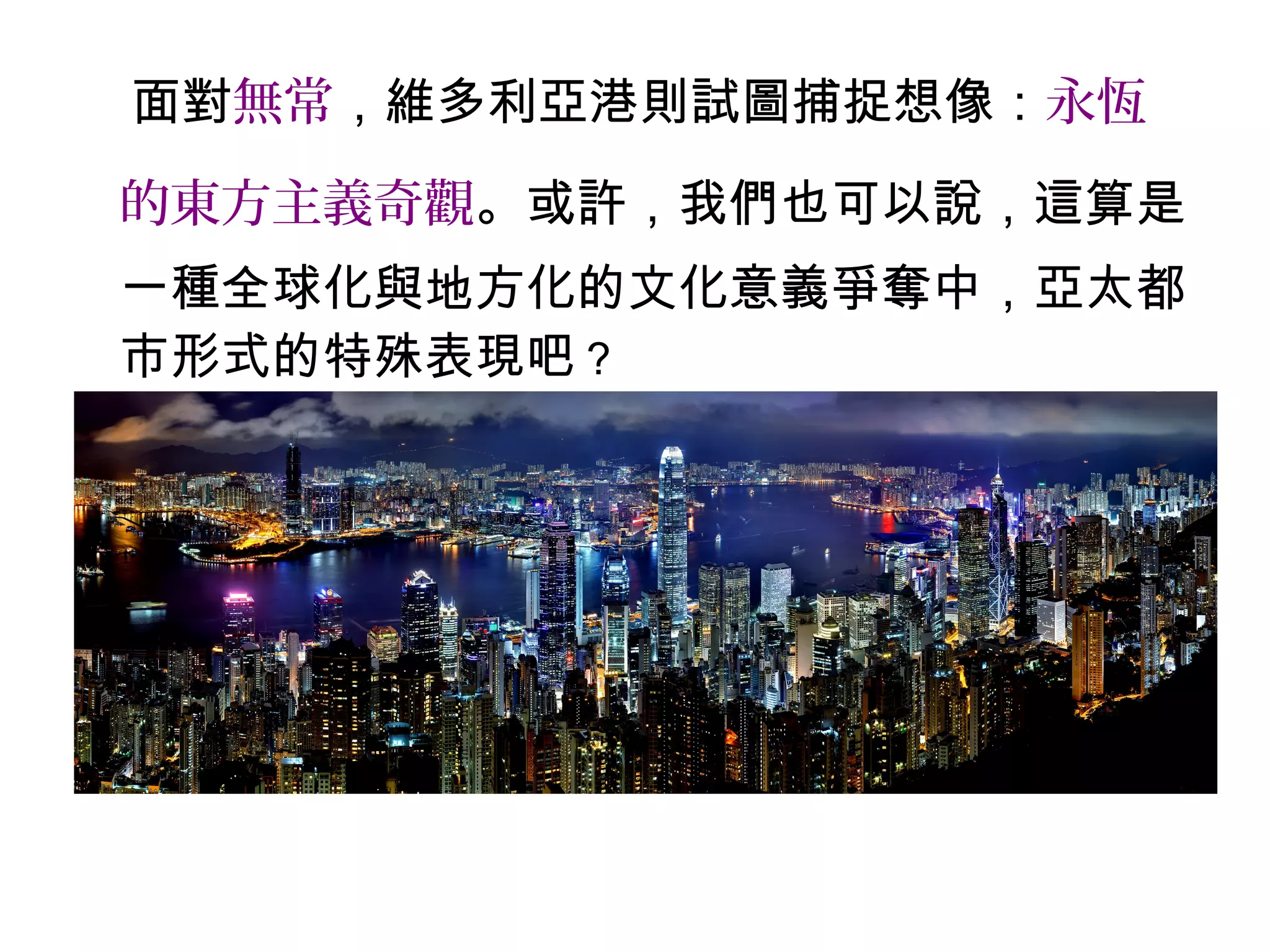 面對無常，維多利亞港則試圖捕捉想像：永恆
的東方主義奇觀。或許，我們也可以說，這算是
一種全球化與地方化的文化意義爭奪中，亞太都
市形式的特殊表現吧？
 