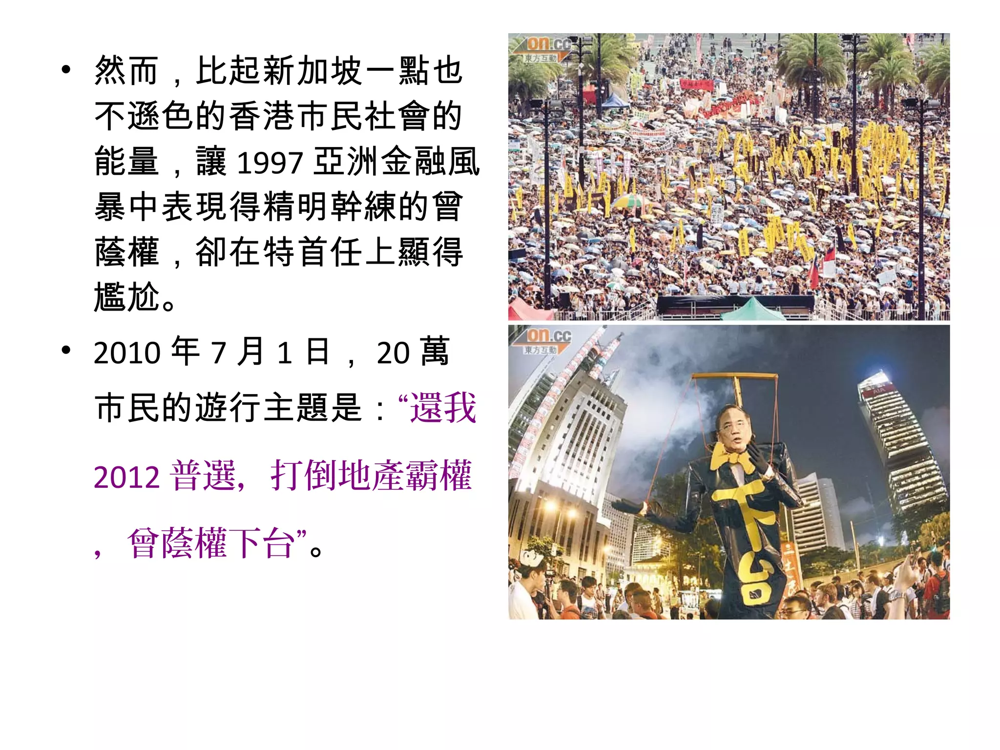 • 然而，比起新加坡一點也
不遜色的香港市民社會的
能量，讓 1997 亞洲金融風
暴中表現得精明幹練的曾
蔭權，卻在特首任上顯得
尷尬。
• 2010 年 7 月 1 日， 20 萬
市民的遊行主題是：“還我
2012 普選，打倒地產霸權
，曾蔭權下台”。
 