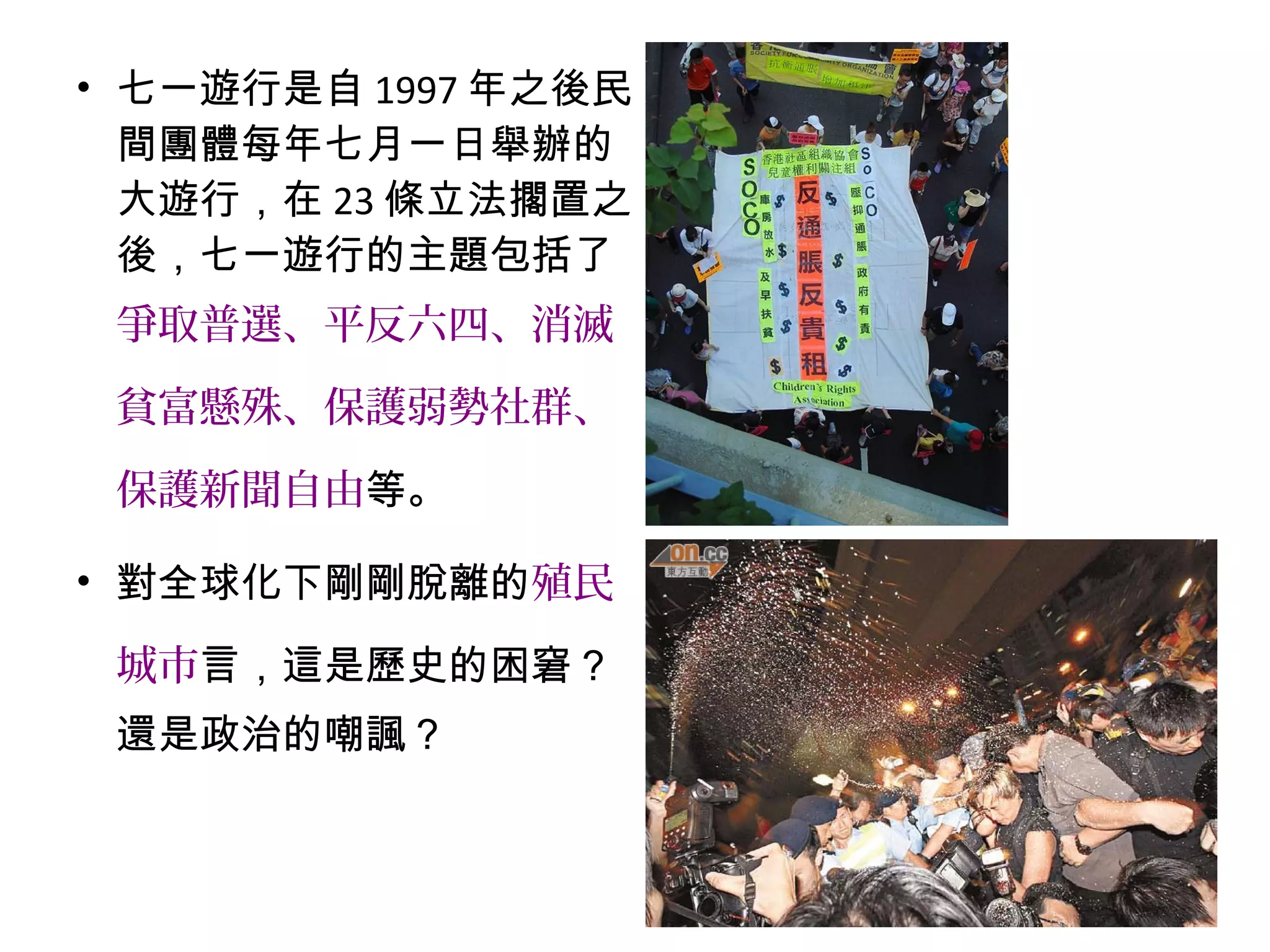 • 七一遊行是自 1997 年之後民
間團體每年七月一日舉辦的
大遊行，在 23 條立法擱置之
後，七一遊行的主題包括了
爭取普選、平反六四、消滅
貧富懸殊、保護弱勢社群、
保護新聞自由等。
• 對全球化下剛剛脫離的殖民
城市言，這是歷史的困窘？
還是政治的嘲諷？
 