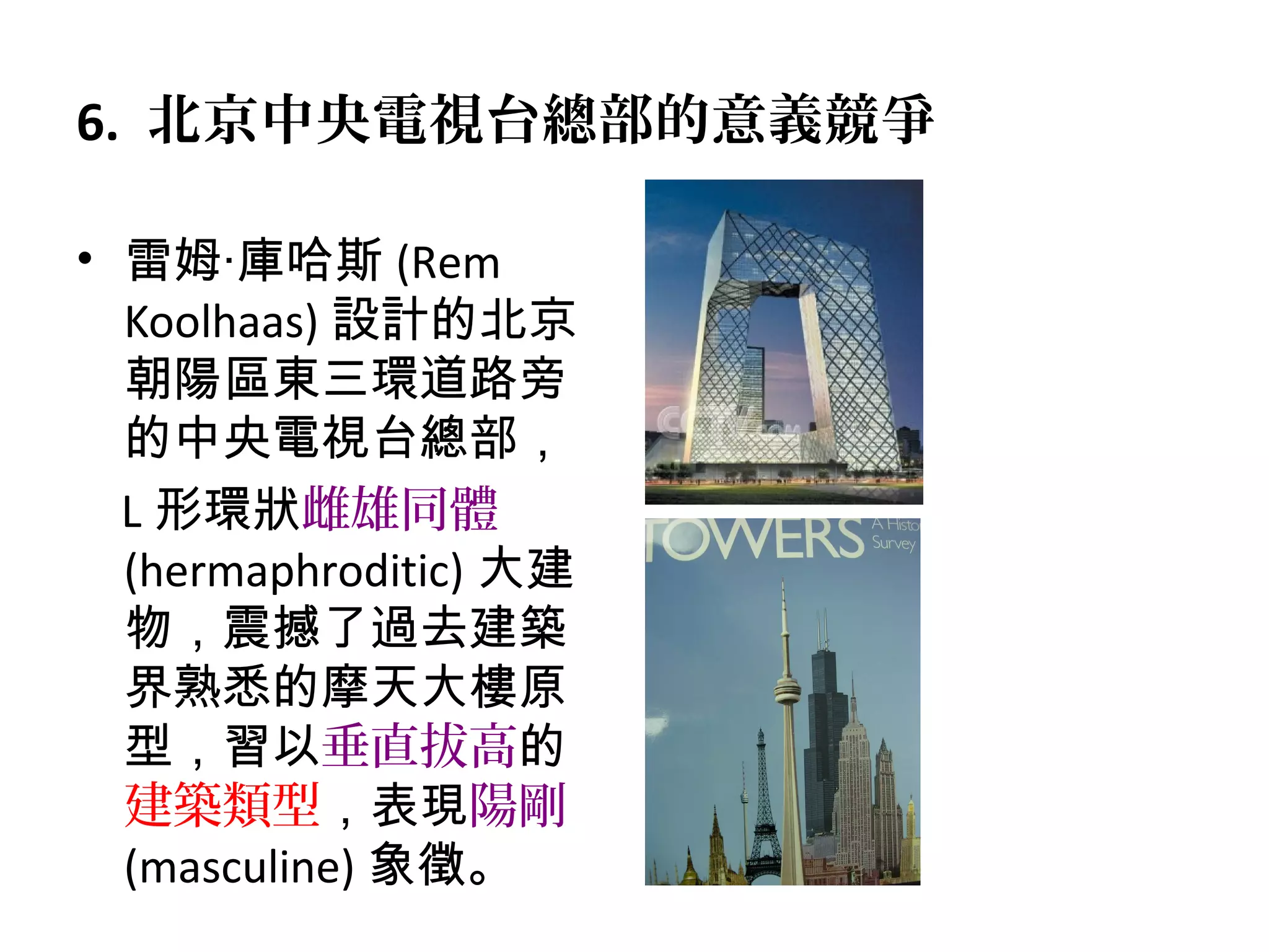 6. 北京中央電視台總部的意義競爭
• 雷姆‧庫哈斯 (Rem
Koolhaas) 設計的北京
朝陽區東三環道路旁
的中央電視台總部，
L 形環狀雌雄同體
(hermaphroditic) 大建
物，震撼了過去建築
界熟悉的摩天大樓原
型，習以垂直拔高的
建築類型，表現陽剛
(masculine) 象徵。
 