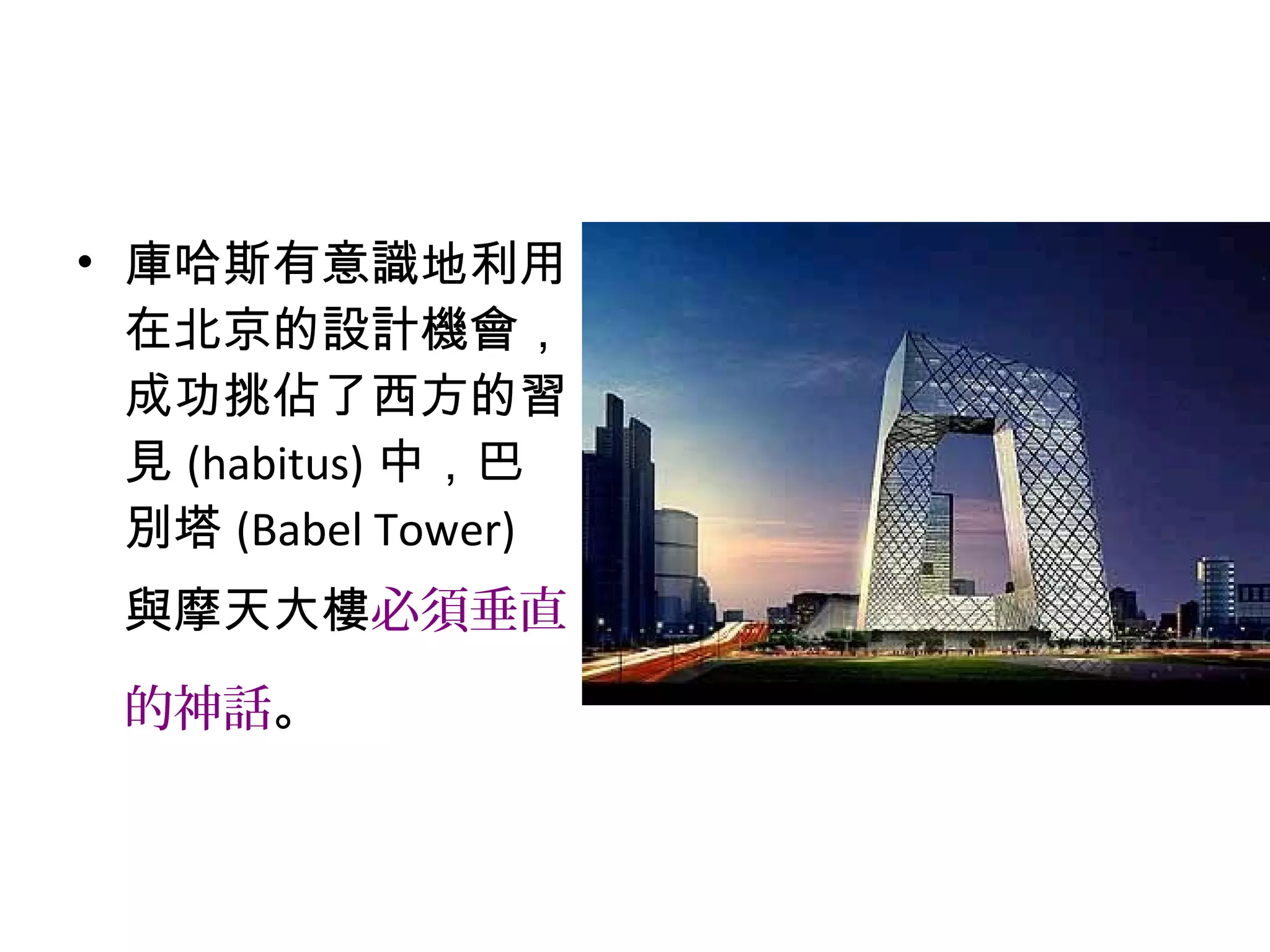 • 庫哈斯有意識地利用
在北京的設計機會，
成功挑佔了西方的習
見 (habitus) 中，巴
別塔 (Babel Tower)
與摩天大樓必須垂直
的神話。
 