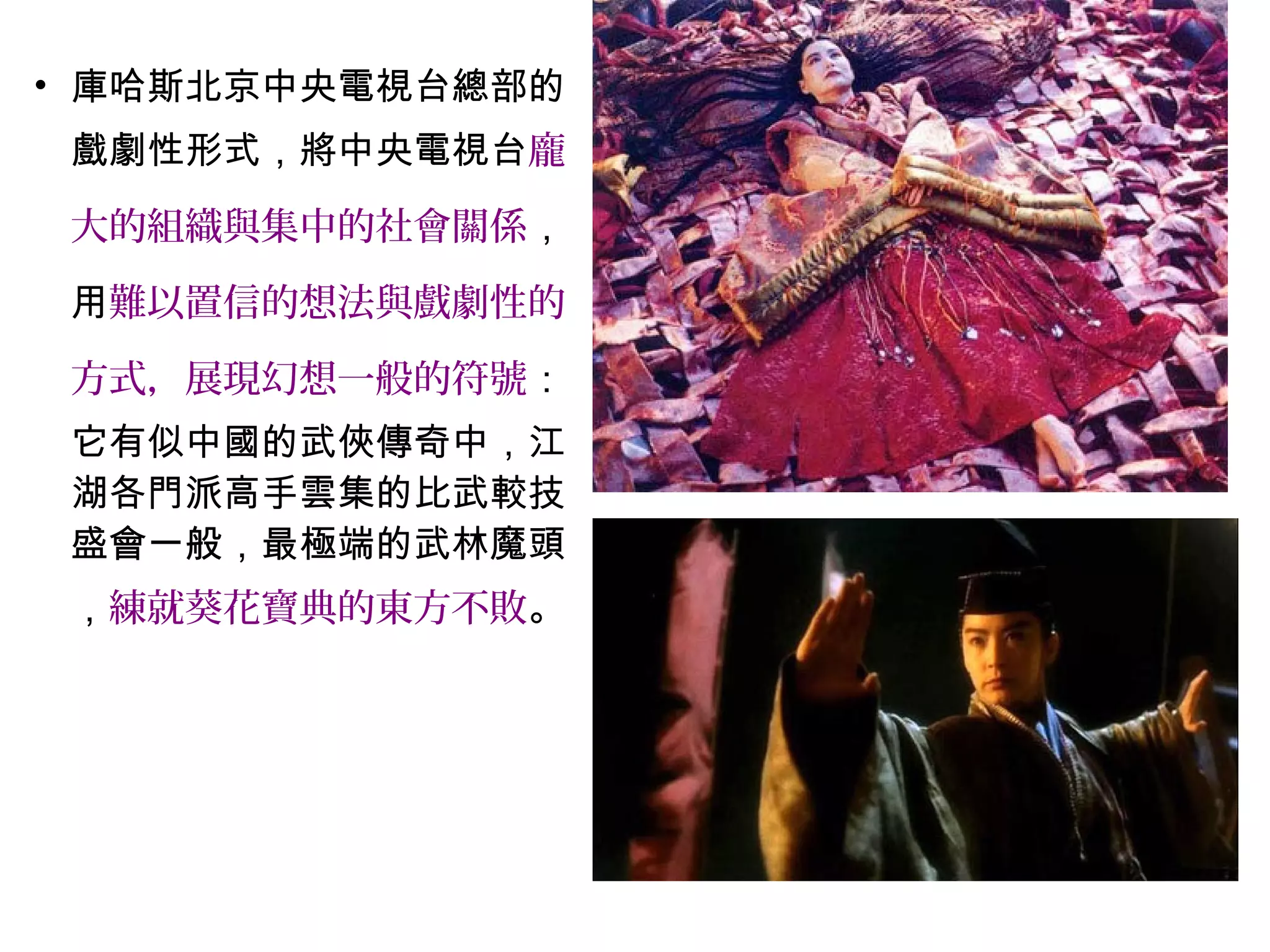 • 庫哈斯北京中央電視台總部的
戲劇性形式，將中央電視台龐
大的組織與集中的社會關係，
用難以置信的想法與戲劇性的
方式，展現幻想一般的符號：
它有似中國的武俠傳奇中，江
湖各門派高手雲集的比武較技
盛會一般，最極端的武林魔頭
，練就葵花寶典的東方不敗。
 