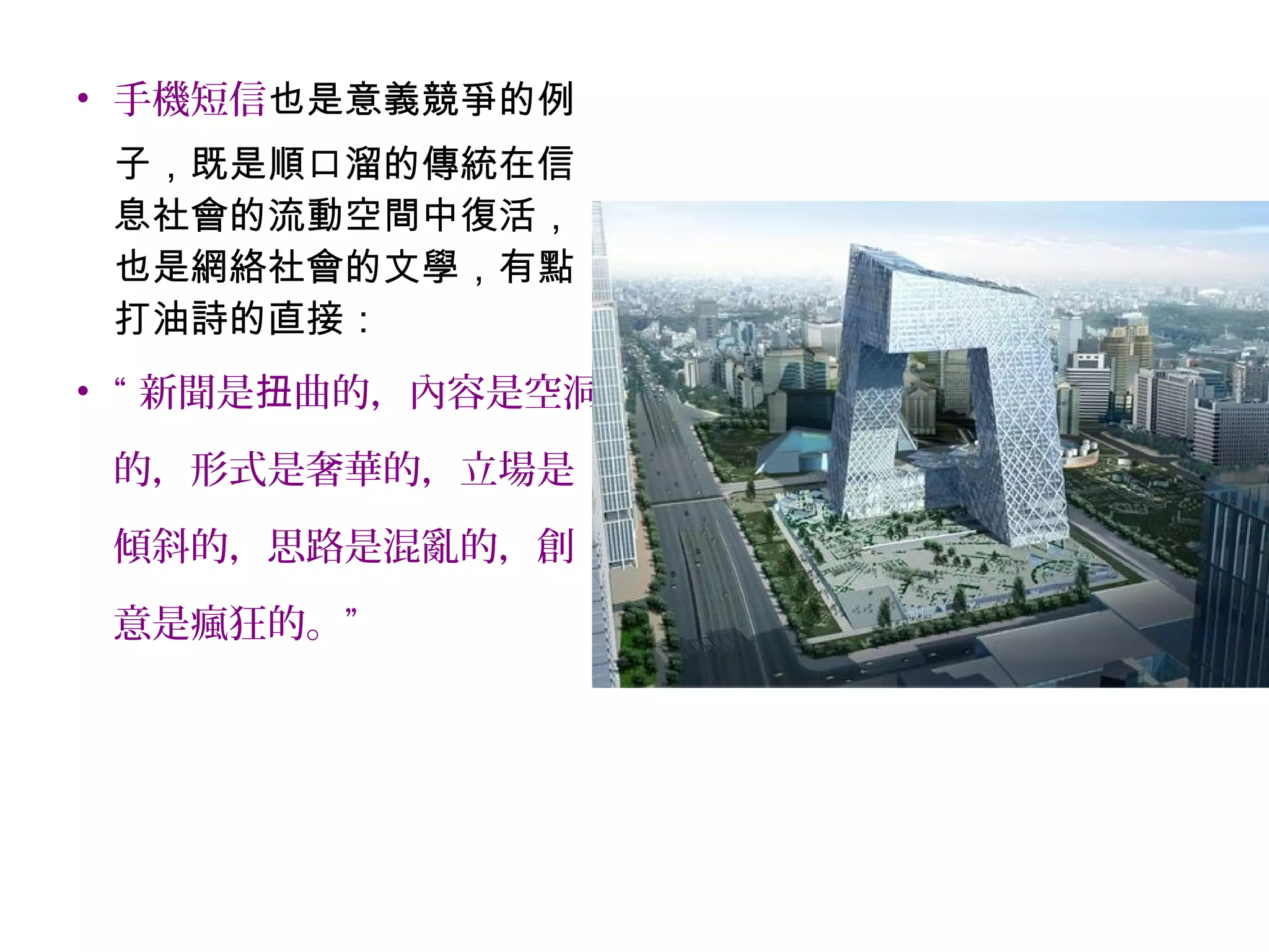 • 手機短信也是意義競爭的例
子，既是順口溜的傳統在信
息社會的流動空間中復活，
也是網絡社會的文學，有點
打油詩的直接：
• “ 新聞是 曲的，內容是空洞扭
的，形式是奢華的，立場是
傾斜的，思路是混亂的，創
意是瘋狂的。”
 