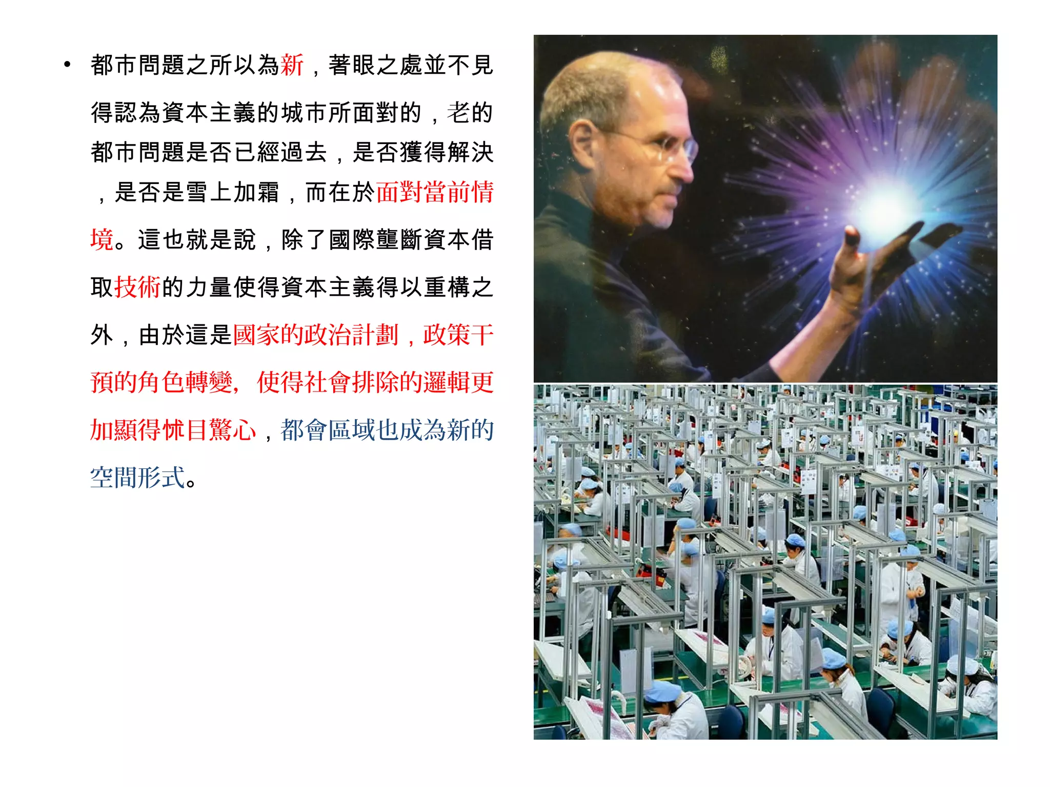 • 都市問題之所以為新，著眼之處並不見
得認為資本主義的城市所面對的，老的
都市問題是否已經過去，是否獲得解決
，是否是雪上加霜，而在於面對當前情
境。這也就是說，除了國際壟斷資本借
取技術的力量使得資本主義得以重構之
外，由於這是國家的政治計劃，政策干
預的角色轉變，使得社會排除的邏輯更
加顯得 目驚心怵 ，都會區域也成為新的
空間形式。
 