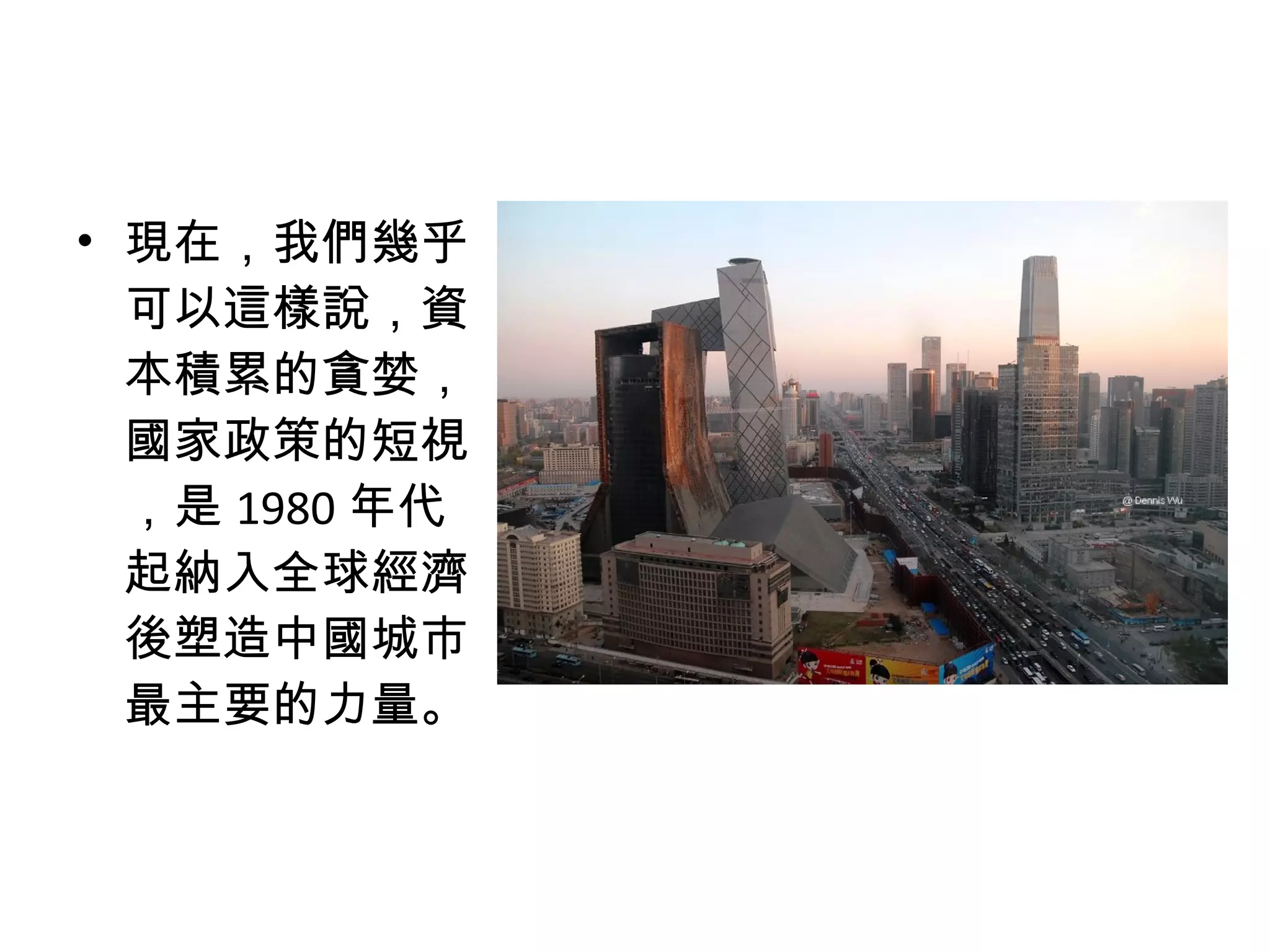 • 現在，我們幾乎
可以這樣說，資
本積累的貪婪，
國家政策的短視
，是 1980 年代
起納入全球經濟
後塑造中國城市
最主要的力量。
 