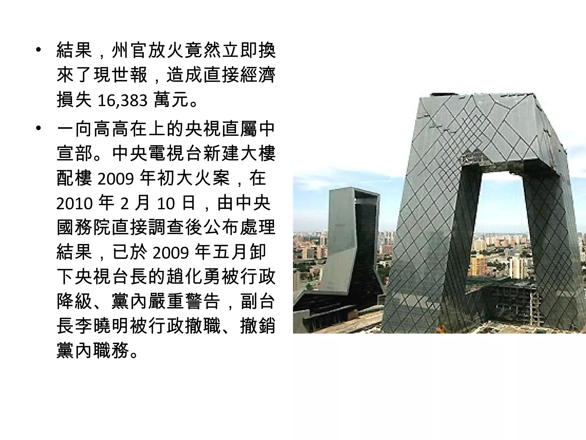 • 結果，州官放火竟然立即換
來了現世報，造成直接經濟
損失 16,383 萬元。
• 一向高高在上的央視直屬中
宣部。中央電視台新建大樓
配樓 2009 年初大火案，在
2010 年 2 月 10 日，由中央
國務院直接調查後公布處理
結果，已於 2009 年五月卸
下央視台長的趙化勇被行政
降級、黨內嚴重警告，副台
長李曉明被行政撤職、撤銷
黨內職務。
 