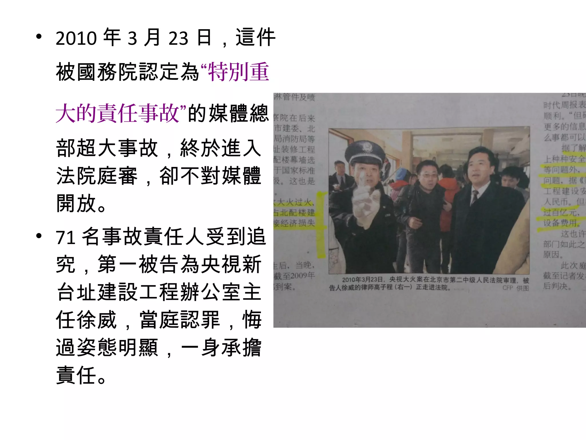 • 2010 年 3 月 23 日，這件
被國務院認定為“特別重
大的責任事故”的媒體總
部超大事故，終於進入
法院庭審，卻不對媒體
開放。
• 71 名事故責任人受到追
究，第一被告為央視新
台址建設工程辦公室主
任徐威，當庭認罪，悔
過姿態明顯，一身承擔
責任。
 