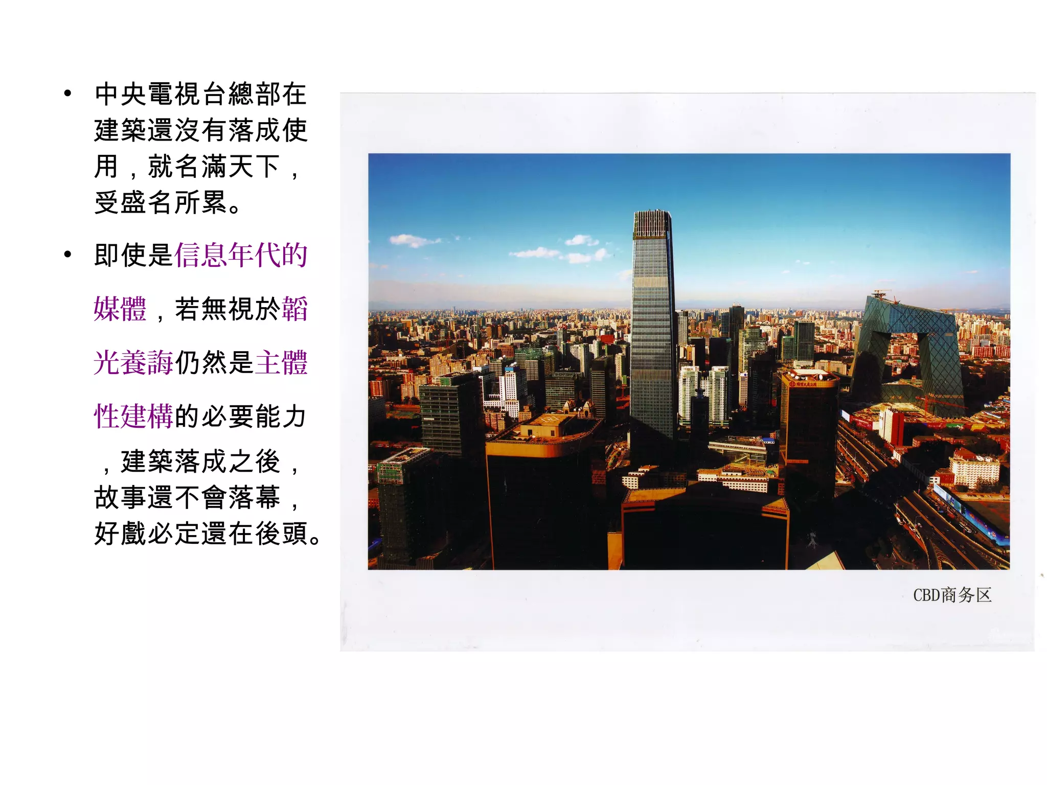 • 中央電視台總部在
建築還沒有落成使
用，就名滿天下，
受盛名所累。
• 即使是信息年代的
媒體，若無視於韜
光養誨仍然是主體
性建構的必要能力
，建築落成之後，
故事還不會落幕，
好戲必定還在後頭。
 