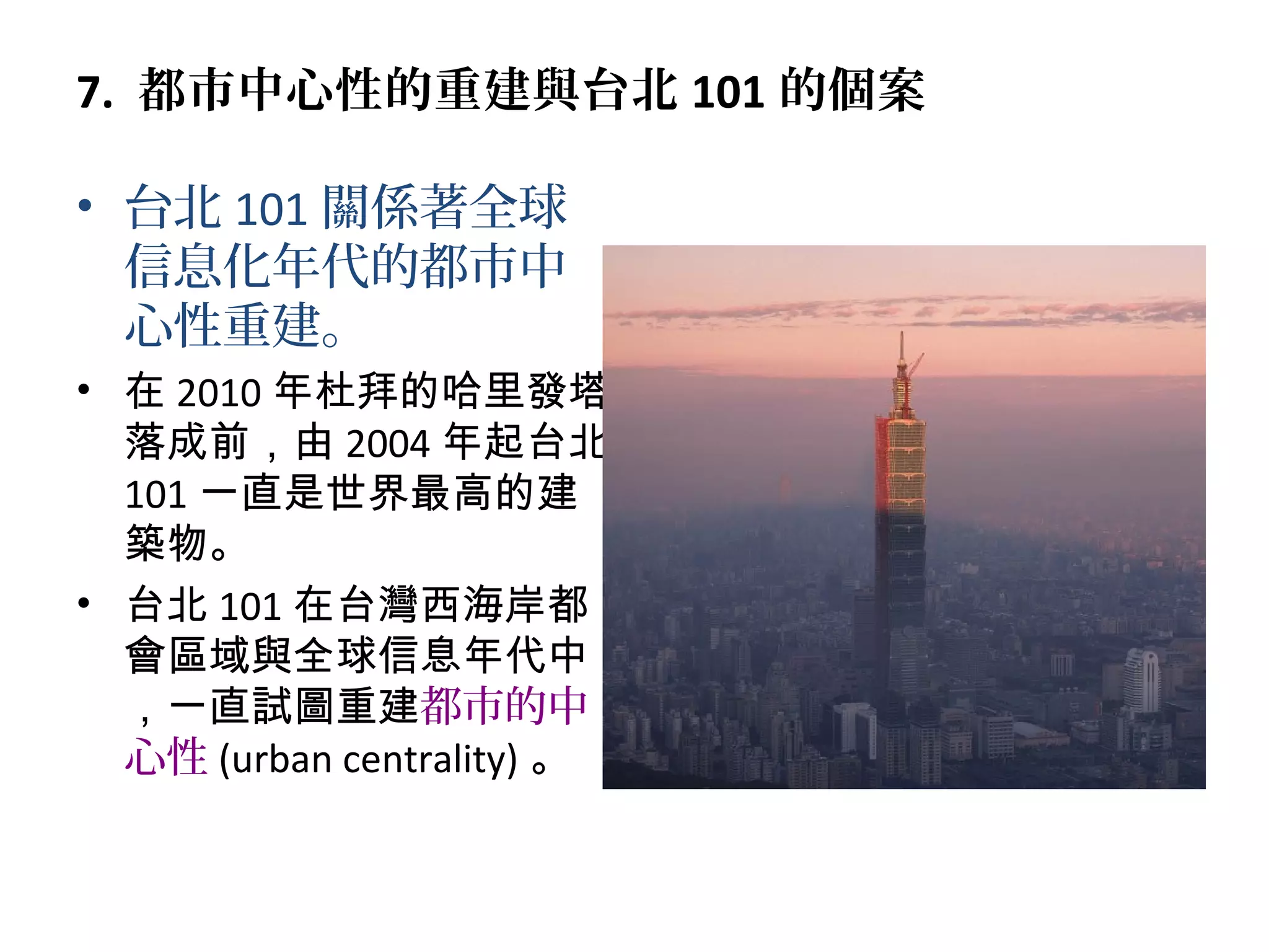 7. 都市中心性的重建與台北 101 的個案
• 台北 101 關係著全球
信息化年代的都市中
心性重建。
• 在 2010 年杜拜的哈里發塔
落成前，由 2004 年起台北
101 一直是世界最高的建
築物。
• 台北 101 在台灣西海岸都
會區域與全球信息年代中
，一直試圖重建都市的中
心性 (urban centrality) 。
 