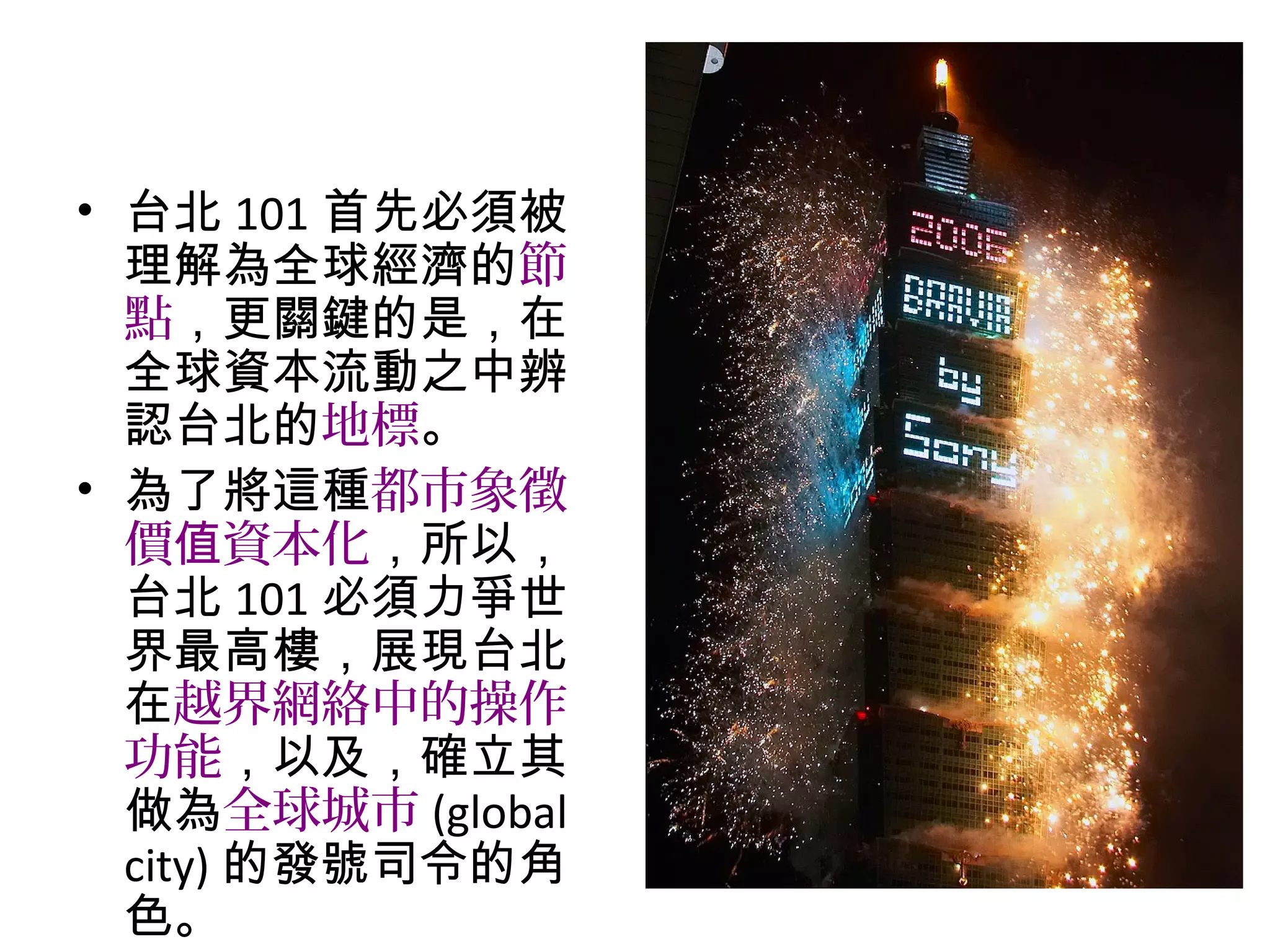 • 台北 101 首先必須被理解為全
球經濟的節點，更關鍵的是，
在全球資本流動之中辨認台北
的地標。
• 為了將這種都市象徵價 資本值
化，所以，台北 101 必須力爭
世界最高樓，展現台北在越界
網絡中的操作功能，以及，確
立其做為全球城市 (global city)
的發號司令的角色。
 