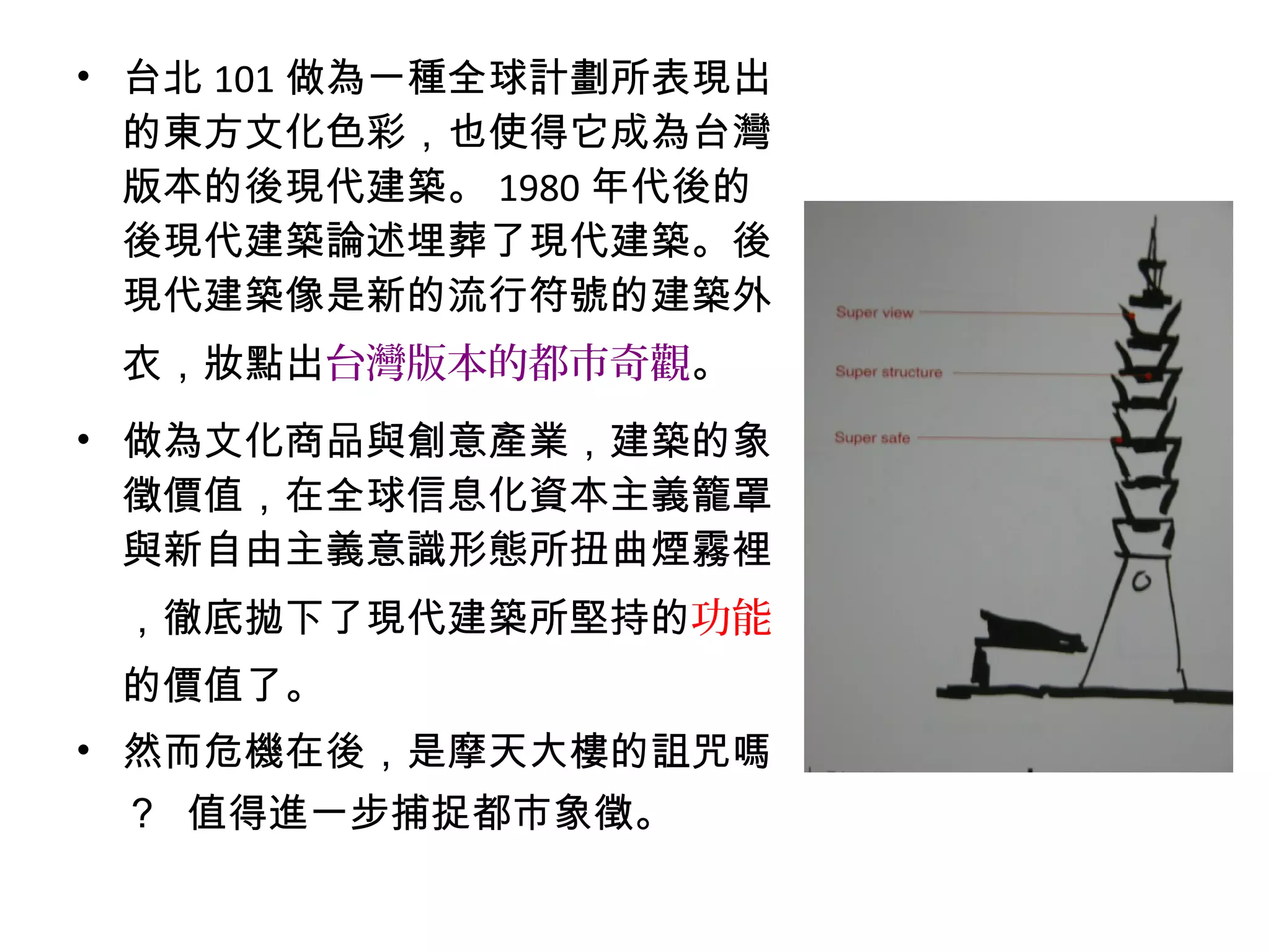• 台北 101 做為一種全球計劃所表現出
的東方文化色彩，也使得它成為台灣
版本的後現代建築。 1980 年代後的
後現代建築論述埋葬了現代建築。後
現代建築像是新的流行符號的建築外
衣，妝點出台灣版本的都市奇觀。
• 做為文化商品與創意產業，建築的象
徵價值，在全球信息化資本主義籠罩
與新自由主義意識形態所扭曲煙霧裡
，徹底拋下了現代建築所堅持的功能
的價值了。
• 然而危機在後，是摩天大樓的詛咒嗎
？ 值得進一步捕捉都市象徵。
 