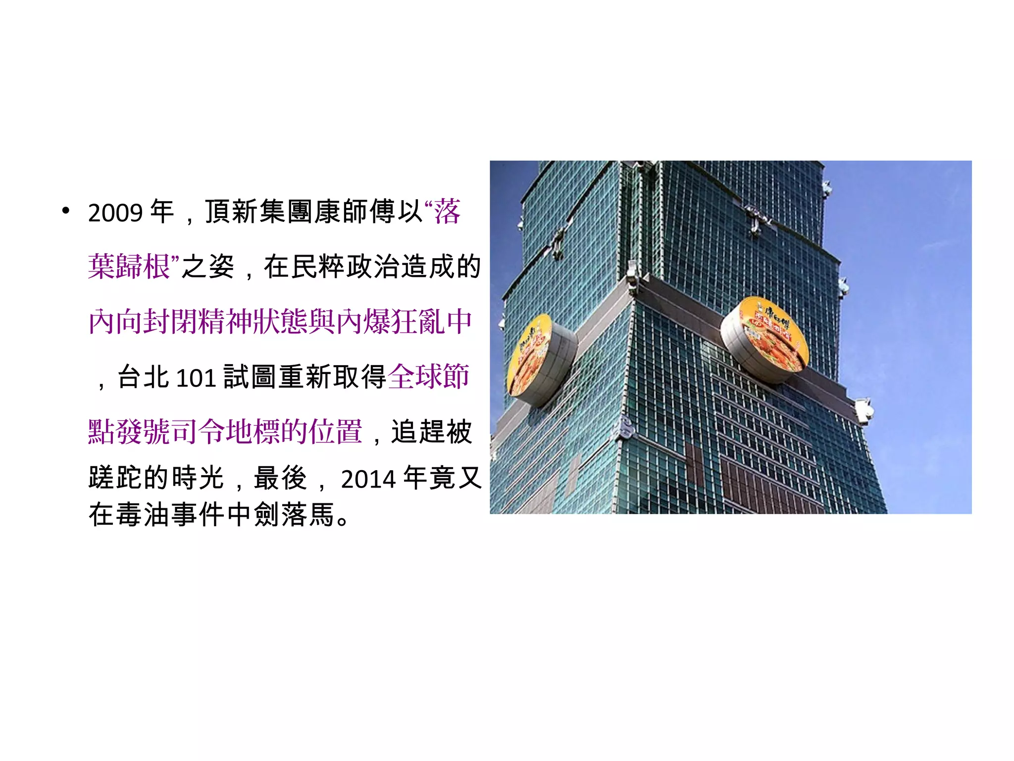 • 2009 年，頂新集團康師傅以“落
葉歸根”之姿，在民粹政治造成的
內向封閉精神狀態與內爆狂亂中
，台北 101 試圖重新取得全球節
點發號司令地標的位置，追趕被
蹉跎的時光，最後， 2014 年竟又
在毒油事件中劍落馬。
 