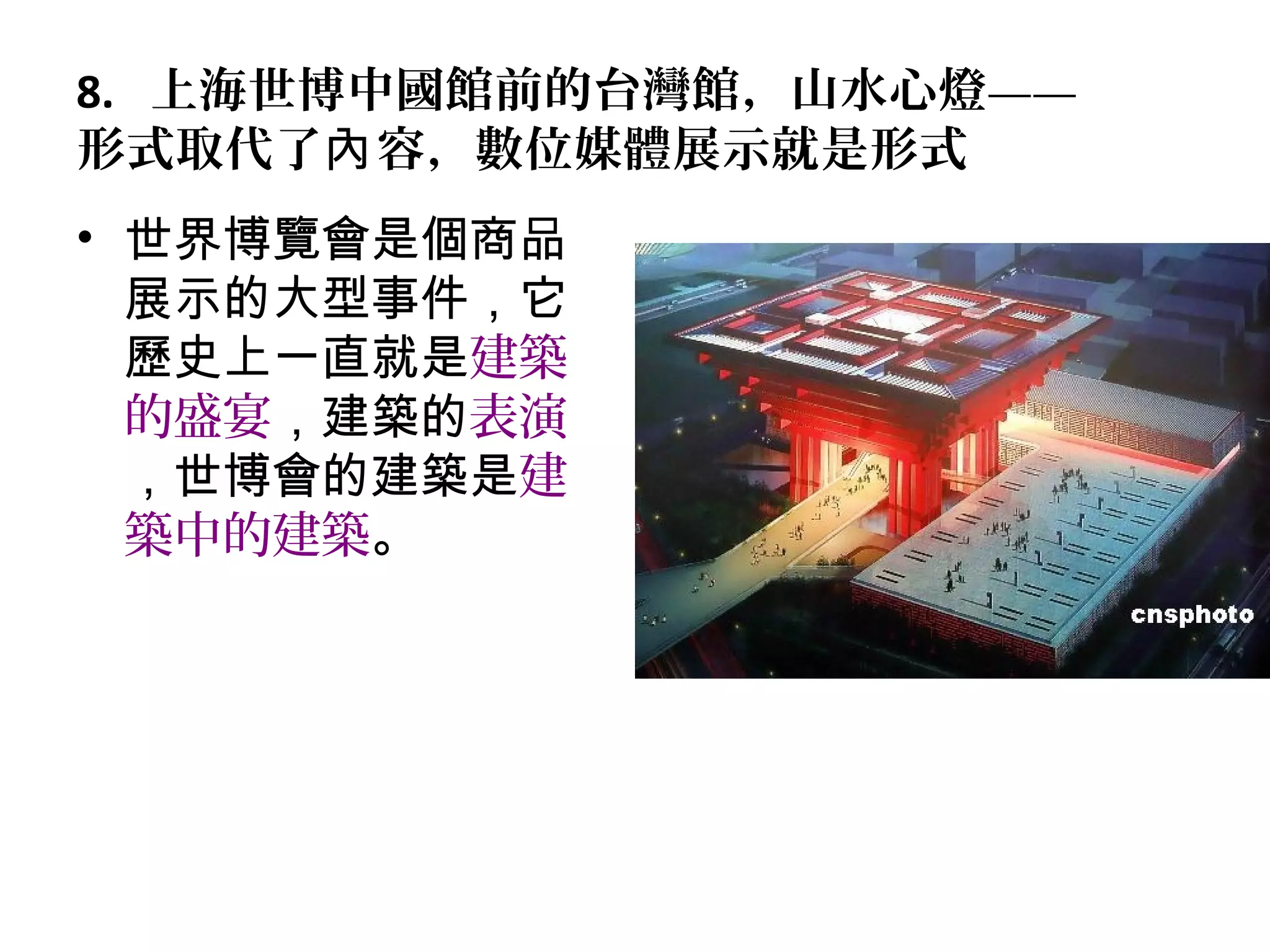 8. 上海世博中國館前的台灣館，山水心燈——
形式取代了 容，數位媒體展示就是形式內
• 世界博覽會是個商品
展示的大型事件，它
歷史上一直就是建築
的盛宴，建築的表演
，世博會的建築是建
築中的建築。
 