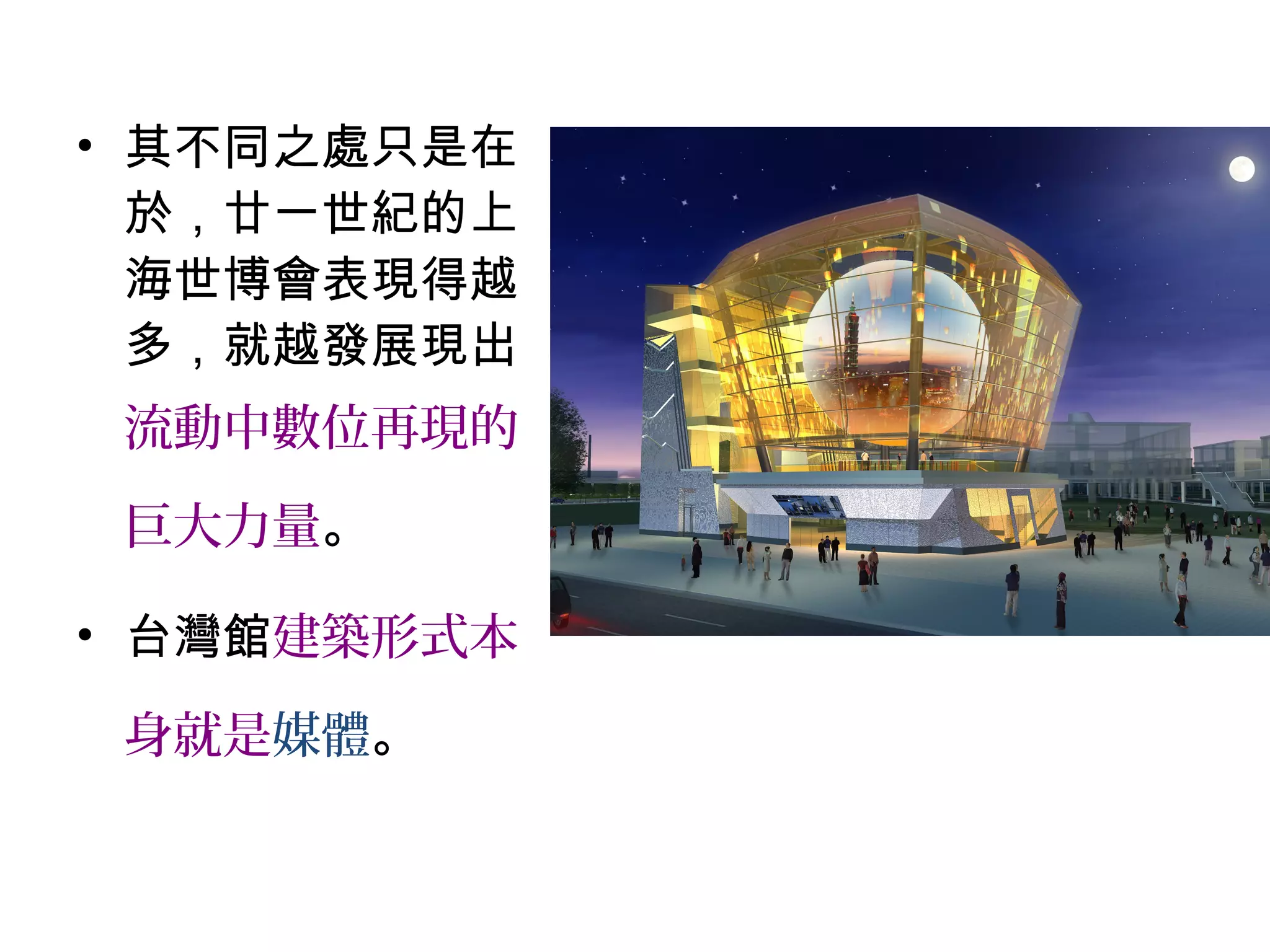 • 其不同之處只是在
於，廿一世紀的上
海世博會表現得越
多，就越發展現出
流動中數位再現的
巨大力量。
• 台灣館建築形式本
身就是媒體。
 