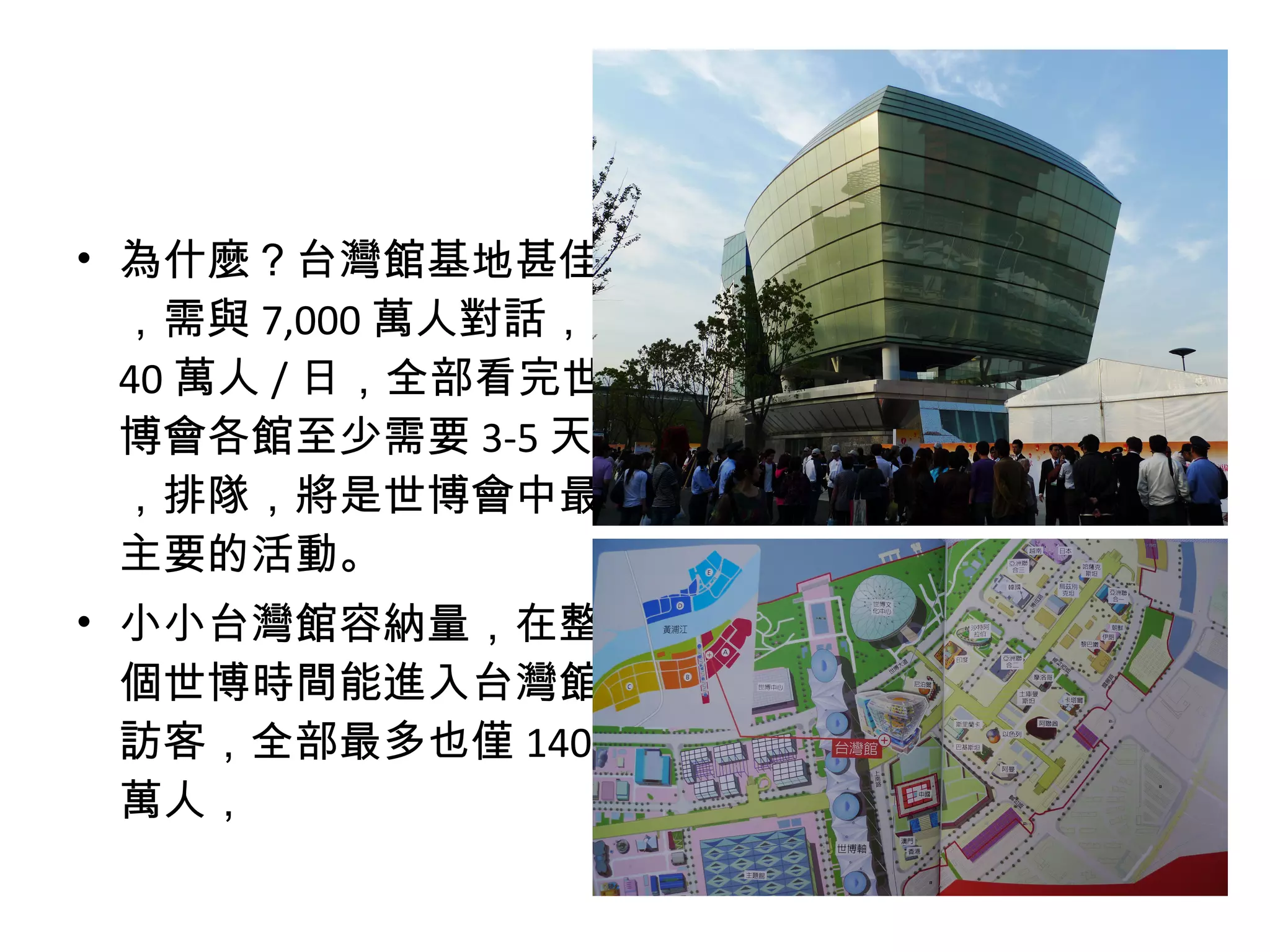 • 為什麼？台灣館基地甚佳
，需與 7,000 萬人對話，
40 萬人 / 日，全部看完世
博會各館至少需要 3-5 天
，排隊，將是世博會中最
主要的活動。
• 小小台灣館容納量，在整
個世博時間能進入台灣館
訪客，全部最多也僅 140
萬人，
 