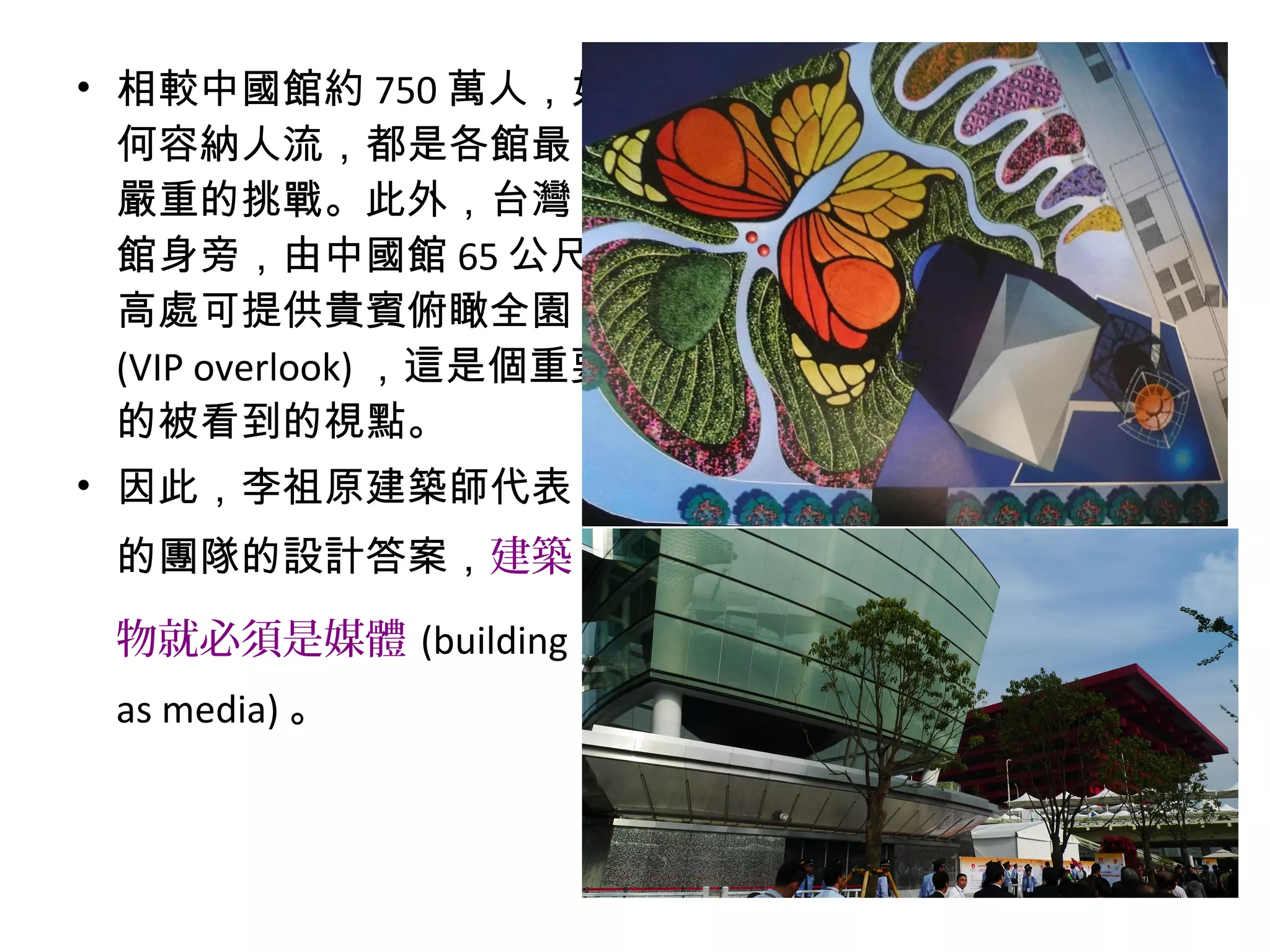 • 相較中國館約 750 萬人，如
何容納人流，都是各館最
嚴重的挑戰。此外，台灣
館身旁，由中國館 65 公尺
高處可提供貴賓俯瞰全園
(VIP overlook) ，這是個重要
的被看到的視點。
• 因此，李祖原建築師代表
的團隊的設計答案，建築
物就必須是媒體 (building
as media) 。
 