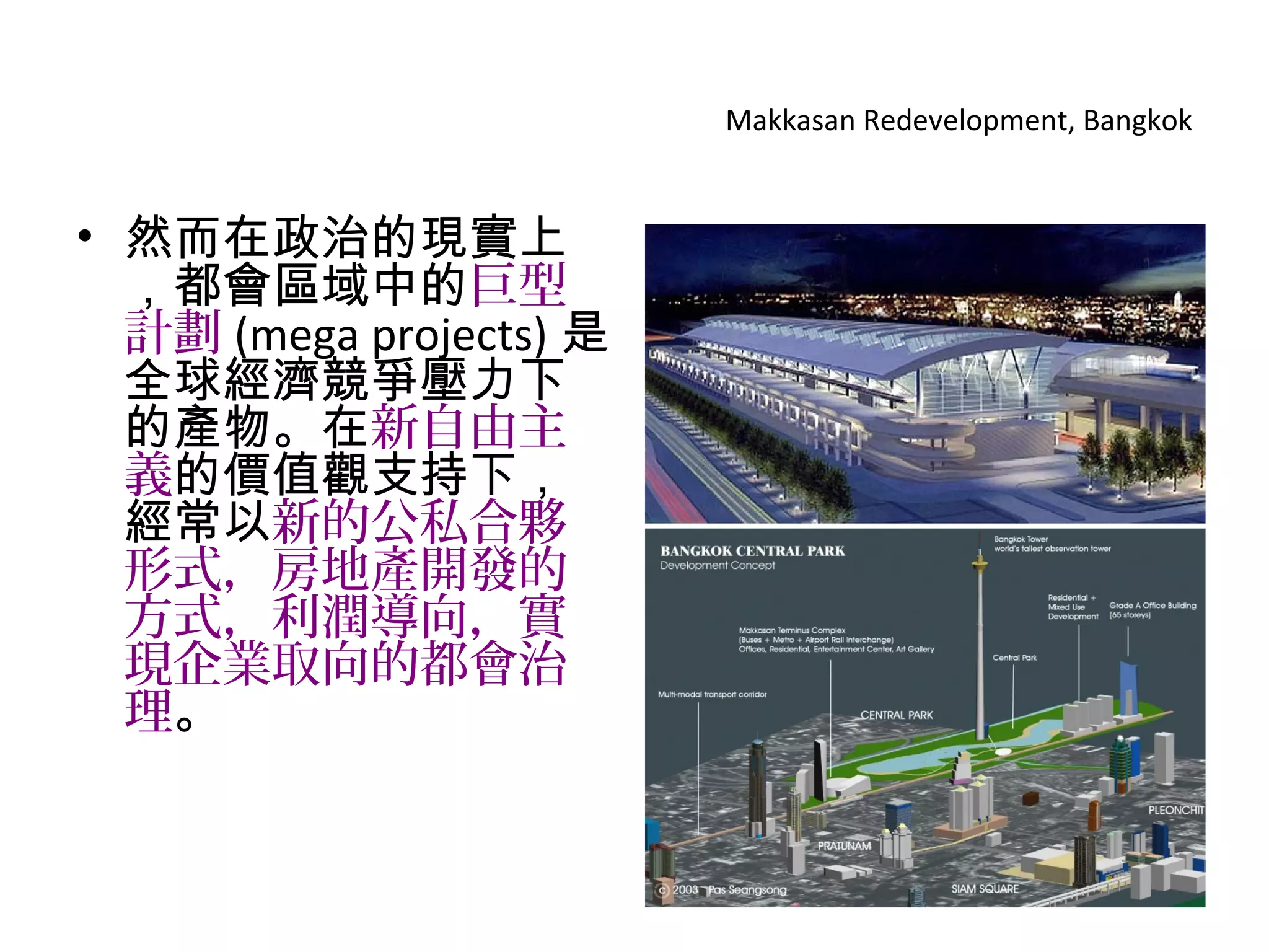 Makkasan Redevelopment, Bangkok
• 然而在政治的現實上
，都會區域中的巨型
計劃 (mega projects) 是
全球經濟競爭壓力下
的產物。在新自由主
義的價值觀支持下，
經常以新的公私合夥
形式，房地產開發的
方式，利潤導向，實
現企業取向的都會治
理。
 