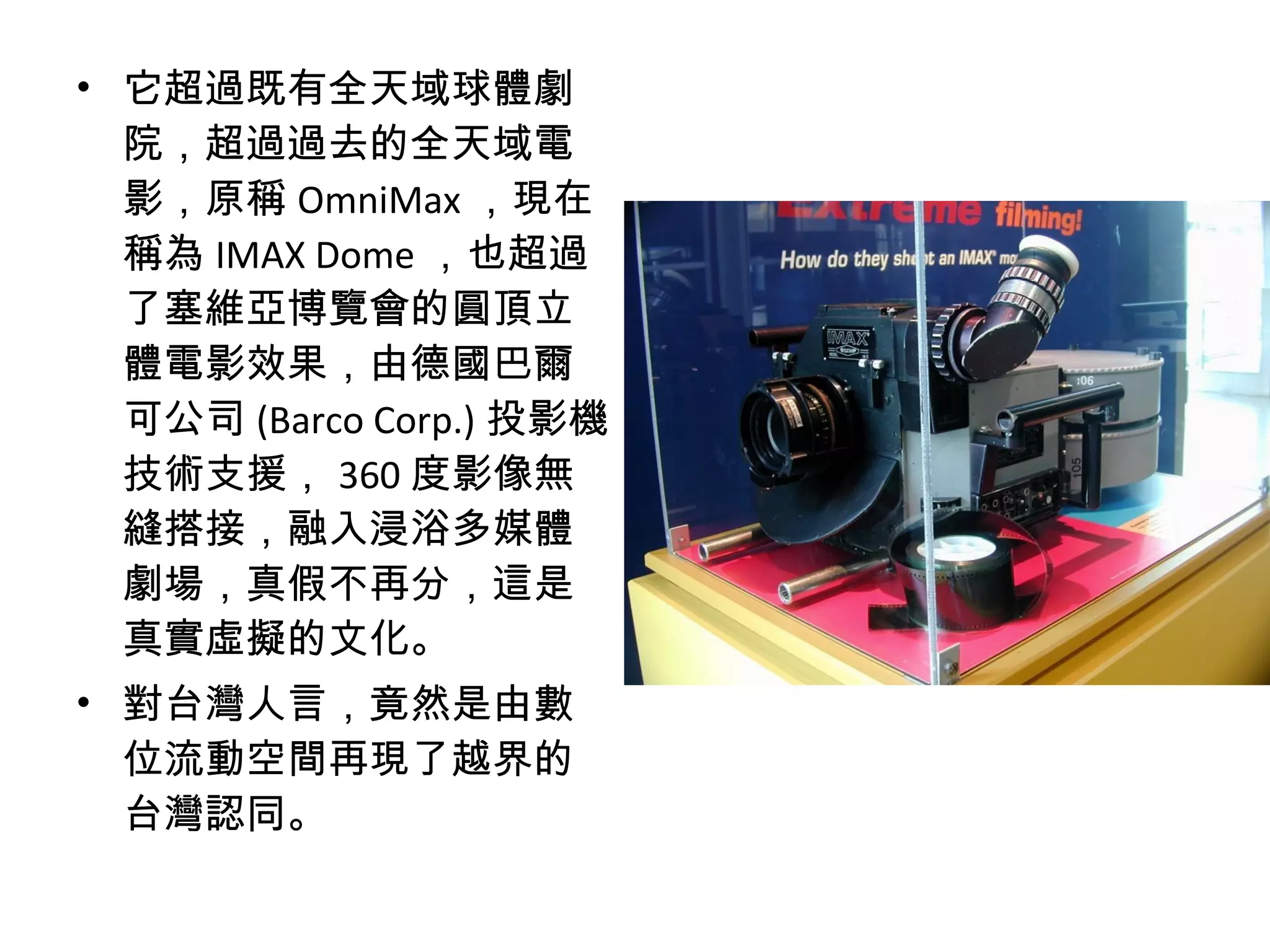 • 它超過既有全天域球體劇
院，超過過去的全天域電
影，原稱 OmniMax ，現在
稱為 IMAX Dome ，也超過
了塞維亞博覽會的圓頂立
體電影效果，由德國巴爾
可公司 (Barco Corp.) 投影機
技術支援， 360 度影像無
縫搭接，融入浸浴多媒體
劇場，真假不再分，這是
真實虛擬的文化。
• 對台灣人言，竟然是由數
位流動空間再現了越界的
台灣認同。
 
