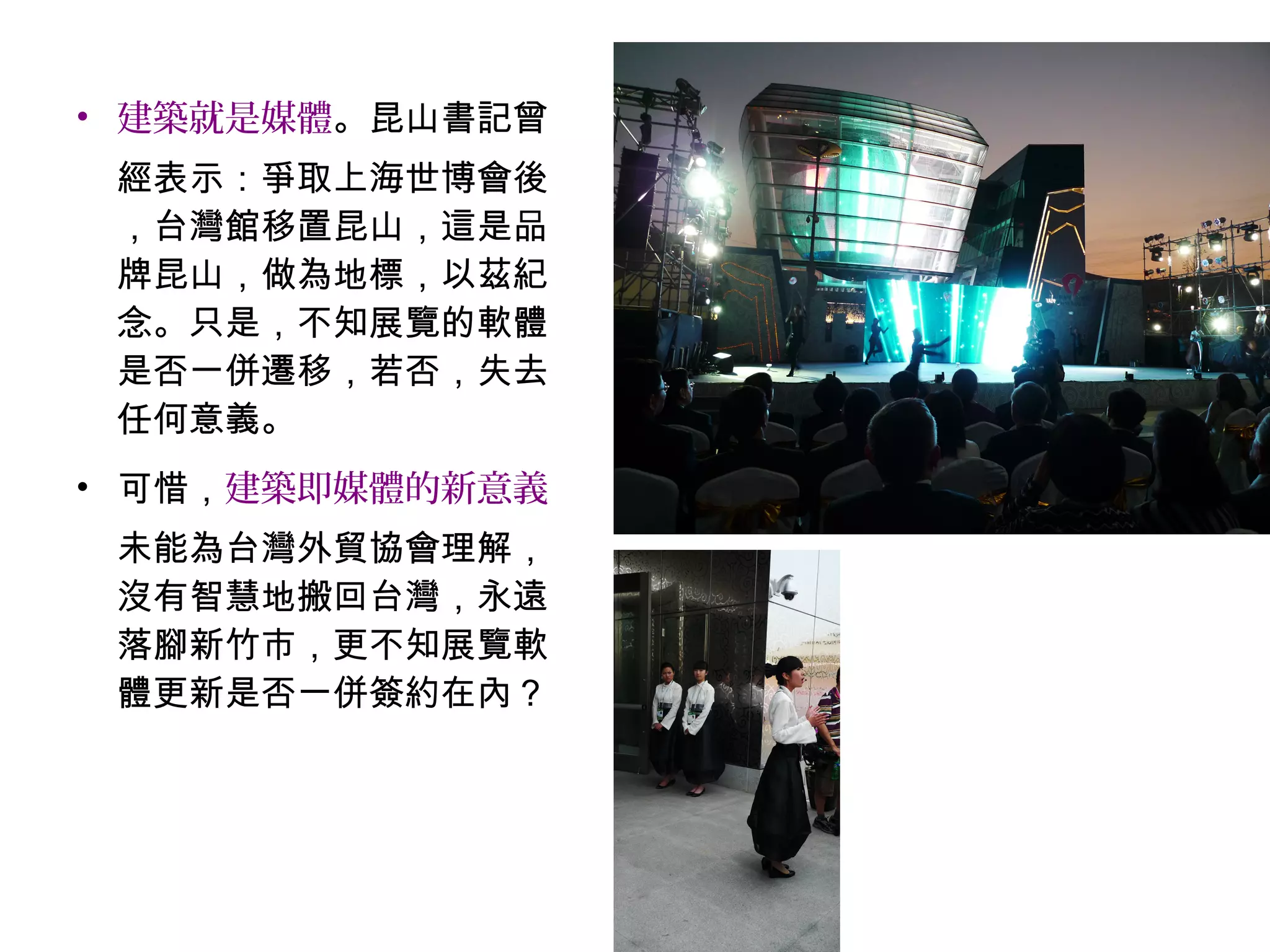 • 建築就是媒體。昆山書記曾
經表示：爭取上海世博會後
，台灣館移置昆山，這是品
牌昆山，做為地標，以茲紀
念。只是，不知展覽的軟體
是否一併遷移，若否，失去
任何意義。
• 可惜，建築即媒體的新意義
未能為台灣外貿協會理解，
沒有智慧地搬回台灣，永遠
落腳新竹市，更不知展覽軟
體更新是否一併簽約在內？
 