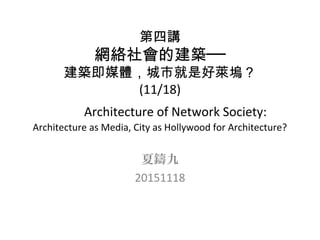 第四講
網絡社會的建築──
建築即媒體，城市就是好萊塢？
(11/18)
Architecture of Network Society:
Architecture as Media, City as Hollywood for Architecture?
夏鑄九
20151118
 