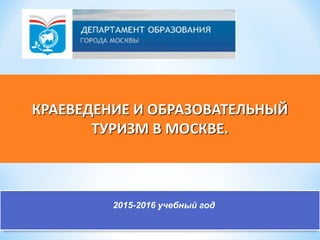 КРАЕВЕДЕНИЕ И ОБРАЗОВАТЕЛЬНЫЙ
ТУРИЗМ В МОСКВЕ.
2015-2016 учебный год
 