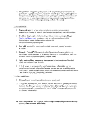  Επιπρόσθετα,η ασύγχρονη γραπτή μορφή CMC επιτρέπει τα μηνύματα να είναι σε
φωλιασμένη μορφή [αλλιώς μορφή ‘νημάτων’ – threaded] και έτσι οι χρήστες βλέπουν
προηγούμενες αναρτήσεις. Αυτό σημαίνει ότι η ασύγχρονη CMC έχει μια συνέπεια που
απουσιάζει από τα μέσα σύγχρονης επικοινωνίας και μπορεί να χρησιμοποιηθεί για
ανάκληση αναρτήσεων εντός μιας συζήτησης [reflective discourse].
Τα πλεονεκτήματα:
 Παραγωγή γραπτού λόγου: αυθεντικά κείμενα και αυθεντικό ακροατήριο
προσφέροντας βοήθεια σε μαθητές που εξασκούνται στη μητρική τους γλώσσα ή όχι.
 Ιστολόγια- blogs’, ως ένα διαδικτυακό ημερολόγιο. Ιστολόγια, όπως το Blogger
(http://www.blogger.com) επιτρέπουν στους αναγνώστες να κάνουν σχόλια
δημιουργώντας μια πιο διαδραστική μορφή γραπτού
κειμένου/ανάρτησης/δημοσιεύματος.
 Ένα ‘wiki’ αποτελεί ένα συνεργατικό εργαλείο παραγωγής γραπτού λόγου π.χ.
Wikipedia
 Computer-Assisted Writing: μπορεί να βοηθήσει τους μαθητές να γράφουν πιο
γρήγορα και ευανάγνωστα και το τελικό γραπτό κείμενο να είναι καλύτερης ποιότητας
από αυτό που θα παραγόταν σε χαρτί (Pennigton, 1996).
 Αυθεντικές συνθήκες για παραγωγή προφορικού λόγου (speaking and listening),
ειδικά για εκμάθηση ξένων γλωσσών.
 H CMC μπορεί να χρησιμοποιηθεί για εξ’ αποστάσεως διδασκαλία, π.χ. για
συζητήσεις, προσωπικές διδασκαλίες [personal tutorials] και ενισχυτική διδασκαλία.
Πολλές φορές η απόσταση κάνει τους μαθητές να νιώθουν απομονωμένοι αλλά μέσω της
CMC νιώθουν μέρος της ‘μαθησιακής κοινότητας’
Τα πιθανά προβλήματα:
 Έλλειψη δεικτών συναισθηματικής κατάστασης {emoticons}
 ‘Ανάρμοστη συμπεριφορά’,όπως σκόπιμη διακοπή συνομιλίας ή χρήση προσβλητικού
λεκτικού. Π.χ. Φλεγόμενη επικοινωνία/flaming’ (προσβλητική /υβριστική συμπεριφορά
με στόχο συγκεκριμένο συμμετέχοντα) ή ‘συρτή/trolling’ (συμπεριφορά που στοχεύει
στη διακοπή επικοινωνίας).
15. Ποιες οι προοπτικές από τη χρήση εικόνας και βίντεο στο μάθημα; (multi-literacy)
[οπτική επικοινωνία και εκπαίδευση].
 