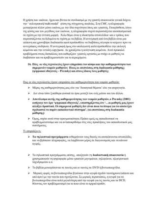 Η χρήση των εικόνων, ήχου και βίντεο σε συνδυασμό με τη γραπτή επικοινωνία γενικά δείχνει
την ‘ πολυτροπική/multi-modal’ φύση της σύγχρονης παιδείας. Στη CMC,η πληροφορία
μεταφέρεται πλέον μέσω εικόνας με την ίδια συχνότητα όπως και γραπτώς. Επιπρόσθετα,λόγω
της φύσης και του μεγέθους των εικόνων, η πληροφορία συχνά παρουσιάζεται αποσπασματικά
σε σχέση με την έντυπη μορφή. Άλλο θέμα είναι η ιδιοκτησία ιστοσελίδων και ο τρόπος που
παρουσιάζονται τα δεδομένα σε σχέση με τα βιβλία. Η αντιγραφή από ένα βιβλίο είναι μια
επίπονη και χρονοβόρα διαδικασία αφού προϋποθέτει να διαβάσεις σίγουρα το κείμενο πριν να
αντιγράψεις οτιδήποτε. Η αντιγραφή όμως στο υπολογιστή απλά προϋποθέτει την επιλογή
κειμένου και την εντολή copy/paste. Δε χρειάζεται η ανάγνωση κειμένου. Αυτό προκαλεί
προβλήματα στους δασκάλους που καθορίζουν γραπτές εργασίες με στόχο οι μαθητές να
διαβάσουν και να προβληματιστούν για το περιεχόμενο.
16. Πώς οι νέες τεχνολογίες έχουν επηρεάσει τον κόσμο και την καθημερινότητα των
σημερινών νεαρών μαθητών; Ποιες οι επιπτώσεις στη διαδικασία μάθησης;
(ψηφιακοί ιθαγενείς – Prensky) και στους ίδιους τους μαθητές;
Πως οι νέες τεχνολογίες έχουν επηρεάσει την καθημερινότητα των νεαρών μαθητών:
 Μέρος της καθημερινότητας μας είτε για ‘διοικητικά θέματα’ είτε για ψυχαγωγία.
 Δεν είναι τόσο ξεκάθαρα φυσικά τα όρια μεταξύ του ενός μέσου και του άλλου.
 Αποτέλεσμα αυτής της καθημερινότητας των νεαρών μαθητών,ο Prensky (2001)
εισήγαγε τον όρο ‘ψηφιακοί ιθαγενείς’, υποστηρίζοντας ότι ‘…οι μαθητές μας έχουν
αλλάξει δραστικά. Οι σημερινοί μαθητές δεν είναι ποια τα άτομα για τα οποία έχει
σχεδιαστεί το παρόν εκπαιδευτικό σύστημα’. (οι επιπτώσεις στη διαδικασία
μάθησης)
 Όμως, ισχύει αυτό στην πραγματικότητα; Πρέπει εμείς ως εκπαιδευτικοί να
προβληματιστούμε και να ανταποκριθούμε στις νέες προκλήσεις του εκπαιδευτικού μας
συστήματος.
Τι επηρεάζει τι;
 Τα τηλεοπτικά προγράμματα ενθαρρύνουν τους θεατές να επισκέπτονται ιστοσελίδες
και να βρίσκουν πληροφορίες, να λαμβάνουν μέρος σε διαγωνισμούς και να κάνουν
αγορές.
 Τα τηλεοπτικά προγράμματα,επίσης, αποζητούν τη διαδικτυακή επικοινωνία ή
χρησιμοποιούν τη ψηφοφορία μέσω γραπτών μηνυμάτων,τηλεφώνου, ηλεκτρονικού
ταχυδρομείου κ.α.
 Τα βιβλία μετατρέπονται σε ταινίες και οι ταινίες σε DVD ή βιντεοπαιχνίδια.
 Μερικές φορές τα βιντεοπαιχνίδια βγαίνουν στην αγορά σχεδόν ταυτόχρονα (κάποτε και
από πριν) με την ταινία που σχετίζονται. Σε μερικές περιπτώσεις, η αγορά για τα
βιντεοπαιχνίδια είναι πολύ μεγαλύτερη από την αγορά για τις ταινίες και τα DCD,
θέτοντας τον προβληματισμό για το ποιο είναι το αρχικό προϊόν.
 