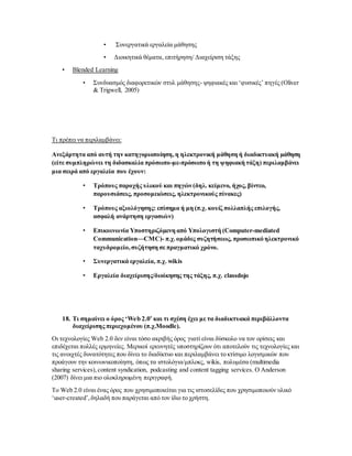 • Συνεργατικά εργαλεία μάθησης
• Διοικητικά θέματα, επιτήρηση/ Διαχείριση τάξης
• Blended Learning
• Συνδυασμός διαφορετικών στυλ μάθησης- ψηφιακές και ‘φυσικές’ πηγές (Oliver
& Trigwell, 2005)
Τι πρέπει να περιλαμβάνει:
Ανεξάρτητα από αυτή την κατηγοριοποίηση,η ηλεκτρονική μάθηση ή διαδικτυακή μάθηση
(είτε συμπληρώνει τη διδασκαλία πρόσωπο-με-πρόσωπο ή τη ψηφιακή τάξη) περιλαμβάνει
μια σειρά από εργαλεία που έχουν:
• Τρόπους παροχής υλικού και πηγών (δηλ. κείμενο, ήχος, βίντεο,
παρουσιάσεις, προσομειώσεις, ηλεκτρονικούς πίνακες)
• Τρόπους αξιολόγησης: επίσημα ή μη (π.χ. κουίζ πολλαπλής επιλογής,
ασφαλή ανάρτηση εργασιών)
• Επικοινωνία Yποστηριζόμενη από Yπολογιστή (Computer-mediated
Communication—CMC)- π.χ.ομάδες συζητήσεως, προσωπικό ηλεκτρονικό
ταχυδρομείο,συζήτηση σε πραγματικό χρόνο.
• Συνεργατικά εργαλεία, π.χ. wikis
• Εργαλεία διαχείρισης/διοίκησης της τάξης, π.χ. classdojo
18. Τι σημαίνει ο όρος ‘Web 2.0’ και τι σχέση έχει με τα διαδικτυακά περιβάλλοντα
διαχείρισης περιεχομένου (π.χ.Moodle).
Οι τεχνολογίες Web 2.0 δεν είναι τόσο ακριβής όρος γιατί είναι δύσκολο να τον ορίσεις και
επιδέχεται πολλές ερμηνείες. Μερικοί ερευνητές υποστηρίζουν ότι αποτελούν τις τεχνολογίες και
τις ανοιχτές δυνατότητες που δίνει το διαδίκτυο και περιλαμβάνει το κτίσιμο λογισμικών που
προάγουν την κοινωνικοποίηση, όπως τα ιστολόγια/μπλοκς, wikis, πολυμέσα (multimedia
sharing services), content syndication, podcasting and content tagging services. O Anderson
(2007) δίνει μια πιο ολοκληρωμένη περιγραφή.
Το Web 2.0 είναι ένας όρος που χρησιμοποιείται για τις ιστοσελίδες που χρησιμοποιούν υλικό
‘user-created’,δηλαδή που παράγεται από τον ίδιο το χρήστη.
 