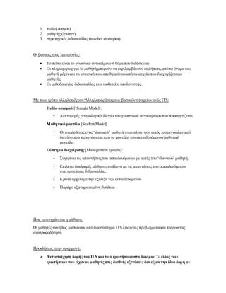 1. πεδίο (domain)
2. μαθητής (learner)
3. στρατηγικές διδασκαλίας (teacher strategies)
Οι βασικές τους λειτουργίες:
 Το πεδίο είναι το γνωστικό αντικείμενο ή θέμα που διδάσκεται
 Οι πληροφορίες για το μαθητή μπορούν να περιλαμβάνουν οτιδήποτε,από το όνομα του
μαθητή μέχρι και το ιστορικό που αποθηκεύεται από τα αρχεία που διαχειρίζεται ο
μαθητής
 Οι μεθοδολογίες διδασκαλίας που υιοθετεί ο υπολογιστής.
Με ποιο τρόπο αλληλεπιδρούν/Αλληλεπιδράσεις των βασικών στοιχείων ενός ITS:
Πεδίο ορισμού [Domain Model]:
• Λεπτομερές εννοιολογικό δίκτυο του γνωστικού αντικειμένου που προσεγγίζεται
Μαθητικό μοντέλο [Student Model]
• Οι αντιδράσεις ενός ‘ιδανικού’ μαθητή στην πλοήγηση εντός του εννοιολογικού
δικτύου που περιγράφεται από το μοντέλο του εκπαιδευόμενου/μαθητικό
μοντέλο.
Σύστημα διαχείρισης [Management system]:
• Συγκρίνει τις απαντήσεις του εκπαιδευόμενου με αυτές του ‘ιδανικού’ μαθητή.
• Επιλέγει διαδρομές μάθησης ανάλογα με τις απαντήσεις του εκπαιδευόμενου
στις ερωτήσεις διδασκαλίας.
• Κρατά αρχείο με την εξέλιξη του εκπαιδευόμενου
• Παρέχει εξατομικευμένη βοήθεια
Πως επιτυγχάνεται η μάθηση:
Οι μαθητές συνήθως μαθαίνουν από ένα σύστημα ITS λύνοντας προβλήματα και παίρνοντας
ανατροφοδότηση
Προκλήσεις στην εφαρμογή:
 Αντιστοίχηση δομής του ILS και των ερωτήσεων στο δοκίμιο:Το είδος των
ερωτήσεων που είχαν οι μαθητές στις διεθνής εξετάσεις δεν είχαν την ίδια δομή με
 