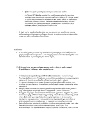 • (β) Εννοιολογική: με καθορισμένα σημεία εισόδου και εξόδου
• (γ) Δίκτυα: Η Wikipedia αποτελεί ένα παράδειγμα ενός δικτύου που είναι
ταυτόχρονα και εννοιολογικό και συνειρμικό/συσχετιζόμενο. Ο χρήστης μπορεί
να αναζητήσει συγκεκριμένες πληροφορίες και μπορεί επίσης να ακολουθήσει
συνδέσμους μέσα στο κείμενο. Τα δίκτυα μπορούν να είναι πολύ ευέλικτα,
επιτρέποντας στο χρήστη να σερφάρει ή να πλοηγηθεί στο περιβάλλον με
διάφορους τρόπους ανάλογα με τις ανάγκες του.
• Η δομή που θα επιλέξετε θα εξαρτάται από τους χρήστες που απευθύνεστε και στα
μαθησιακά αποτελέσματα που επιδιώκετε. Φυσικά το σενάριο που έχετε γράψει παίζει
σημαντικό ρόλο στη δομή που θα επιλέξετε.
Αναζήτηση
• Ο πιο απλός τρόπος να κάνετε την ιστοσελίδα σας ερευνήσιμη (searchable) είναι να
χρησιμοποιήσετε το Google Free. Απλά αντιγράψετε τον κωδικό που θα σας δοθεί μέσα
στο html κώδικα της σελίδας σας στο σωστό σημείο.
29. Πώς προάγεται η επικοινωνία και η συνεργασία εντός ενός Διαδικτυακού
Περιβάλλοντος Μάθησης; Δώσε παραδείγματα.
 Αυτό έχει να κάνει με το Computer Mediated Communication – Επικοινωνία με
Υποστήριξη Υπολογιστή. Αναφέρεται σε οποιαδήποτε μορφή επικοινωνίας με τη χρήση
υπολογιστή. Μπορεί να περιλαμβάνει βίντεο/εικόνα,ήχο ή μόνο κείμενο.
 Αν και συνεχώς αναπτύσσονται και είναι πολύ πιο δημοφιλείς το βίντεο και ο ήχος,
εντούτοις το γραπτό κείμενο είναι ακόμα η πιο διαδεδομένη μορφή επικοινωνίας μέσω
υπολογιστή.
 Μπορείς επίσης να αναπτύξεις τη συνεργατικότητα μέσα από εργαλεία όπως τα wikis
(π.χ. για συγγραφή ιστορίας) ή ‘πίνακες διαχωρισμού’ (shared whiteboards).
 Υπάρχουν δύο μορφές επικοινωνιακών/συνεργατικών εργαλείων: σύγχρονα (π.χ. chats,
instant messaging, whiteboards) ή ασύγχρονα (π.χ. bulletin boards, conferencing, email,
wikis). Σε ένα σύγχρονο περιβάλλον όλοι οι χρήστες πρέπει να είναι ενωμένοι
ταυτόχρονα για να μπορέσουν να συμμετάσχουν ενώ με τα ασύγχρονα εργαλεία οι
χρήστες μπορούν να συνεισφέρουν και να συμμετάσχουν οποιαδήποτε στιγμή.
 Σε ένα διαδικτυακό μαθησιακό περιβάλλον,εργαλεία όπως το conferencing, chat, wikis,
blogs κλπ επιτρέπουν στους χρήστες να επικοινωνούν μεταξύ τους. Στην
πραγματικότητα,ένα ψηφιακό περιβάλλον χωρίς εργαλεία επικοινωνίας είναι απλά ένα
 