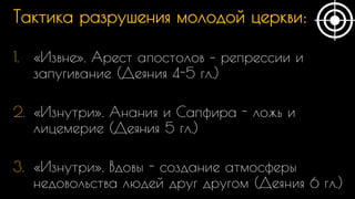 Тактика разрушения молодой церкви:
1. «Извне». Арест апостолов – репрессии и
запугивание (Деяния 4-5 гл.)
2. «Изнутри». Анания и Сапфира - ложь и
лицемерие (Деяния 5 гл.)
3. «Изнутри». Вдовы - создание атмосферы
недовольства людей друг другом (Деяния 6 гл.)
 