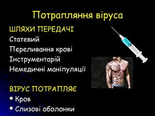 Потрапляння вірусаПотрапляння віруса
ШЛЯХИ ПЕРЕДАЧІШЛЯХИ ПЕРЕДАЧІ
СтатевийСтатевий
Переливання кровіПереливання крові
ІнструментарійІнструментарій
Немедичні маніпуляціїНемедичні маніпуляції
ВІРУС ПОТРАПЛЯЄВІРУС ПОТРАПЛЯЄ
 КровКров
 Слизові оболонкиСлизові оболонки
 