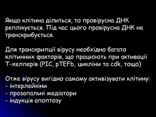 Якщо клітина ділиться, то провірусна ДНК
реплікується. Під час цього провірусна ДНК не
транскрибується.
Для транскрипції вірусу необхідно багато
клітинних факторів, що працюють при активації
Т-хелперів (PIC, pTEFb, цикліни та cdk, тощо)
Отже вірусу вигідно самому активізувати клітину:
- інтерлейкіни
- прозапальні медіатори
- індукція апоптозу
 