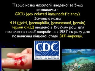 Перша назва нозології введеної за 5-ма
випадками -
GRID (gey related immunodeficiency)
Існувала назва
4 H (Haiti, haemophilia, homosexual, heroin)
Термін СНІД введено в 1982-му році для
позначення нової хвороби, а з 1987-го року для
позначення кінцевої стадії ВІЛ-інфекції.
 