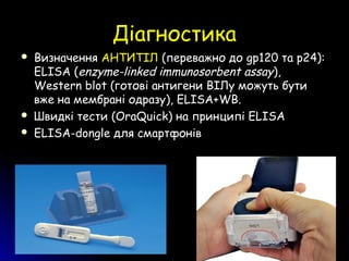 ДіагностикаДіагностика
 Визначення АНТИТІЛ (переважно до gp120 та р24):
ELISA (enzyme-linked immunosorbent assay),
Western blot (готові антигени ВІЛу можуть бути
вже на мембрані одразу), ELISA+WB.
 Швидкі тести (OraQuick) на принципі ELISA
 ELISA-dongle для смартфонів
 
