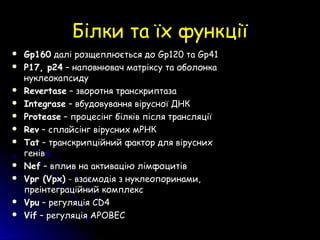 Білки та їх функціїБілки та їх функції
 Gp160Gp160 далі розщеплюється додалі розщеплюється до GpGp120 та120 та GpGp4141
 P17, p24P17, p24 – наповнювач матріксу та оболонка– наповнювач матріксу та оболонка
нуклеокапсидунуклеокапсиду
 RevertaseRevertase – зворотня транскриптаза– зворотня транскриптаза
 IntegraseIntegrase – вбудовування вірусної ДНК– вбудовування вірусної ДНК
 ProteaseProtease – процесінг білків після трансляції– процесінг білків після трансляції
 RevRev – сплайсінг вірусних мРНК– сплайсінг вірусних мРНК
 TatTat – транскрипційний фактор для вірусних– транскрипційний фактор для вірусних
генівгенів
 NefNef – вплив на– вплив на активацію лімфоцитівактивацію лімфоцитів
 Vpr (Vpx)Vpr (Vpx) -- взаємодія з нуклеопоринами,взаємодія з нуклеопоринами,
преінтеграційний комплекспреінтеграційний комплекс
 VpuVpu – регуляція– регуляція CD4CD4
 VifVif –– регуляцрегуляцііяя APOBECAPOBEC
 