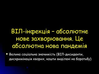  Незнайома не під якими назвами клінічна картина йНезнайома не під якими назвами клінічна картина й
аналіз кровіаналіз крові
 На початку епідемії 90 % хворих – чоловіки, а післяНа початку епідемії 90 % хворих – чоловіки, а після
5 років – жінки і чоловіки 1:1 Отже вона не5 років – жінки і чоловіки 1:1 Отже вона не
персистувала давноперсистувала давно
 Велика соціальна значимість (ВІЛ-дисиденти,Велика соціальна значимість (ВІЛ-дисиденти,
дискримінація хворих, кошти виділені на боротьбу)дискримінація хворих, кошти виділені на боротьбу)
ВІЛ-інфекція – абсолютнеВІЛ-інфекція – абсолютне
нове захворювання. Ценове захворювання. Це
абсолютна нова пандеміяабсолютна нова пандемія
 