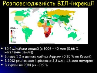 Розповсюдженість ВІЛ-інфекціїРозповсюдженість ВІЛ-інфекції
 35.4 мільйони людей (в 2006 – 40 млн (0,66 %35.4 мільйони людей (в 2006 – 40 млн (0,66 %
населення Землі))населення Землі))
 Більше 1 % в деяких країнах Африки (0,35 % по Європі)Більше 1 % в деяких країнах Африки (0,35 % по Європі)
 В 2012 році заново інфіковано 2,3 млн, 1,6 млн померлоВ 2012 році заново інфіковано 2,3 млн, 1,6 млн померло
 В Україні на 2014 рік – 0,9 %В Україні на 2014 рік – 0,9 %
 