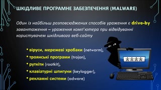 ШКІДЛИВЕ ПРОГРАМНЕ ЗАБЕЗПЕЧЕННЯ (MALWARE)
Один із найбільш розповсюджених способів ураження є drive-by
завантаження – ураження комп’ютера при відвідуванні
користувачем шкідливого веб-сайту
• віруси, мережеві хробаки (networm),
• троянські програми (trojan),
• руткіти (rootkit),
• клавіатурні шпигуни (keylogger),
• рекламні системи (adware)
 