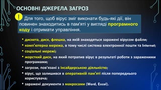 ОСНОВНІ ДЖЕРЕЛА ЗАГРОЗ
• дискета, диск, флешка, на якій знаходяться заражені вірусом файли;
• комп'ютерна мережа, в тому числі система електронної пошти та Internet;
• соціальні мережі;
• жорсткий диск, на який потрапив вірус в результаті роботи з зараженими
програмами;
• загрози, пов’язані з інсайдерською діяльністю;
• вірус, що залишився в оперативній пам'яті після попереднього
користувача;
• заражені документи з макросами (Word, Excel).
Для того, щоб вірус зміг виконати будь-які дії, він
повинен знаходитись в пам'яті у вигляді програмного
коду і отримати управління.
!
 