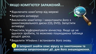 ЯКЩО КОМП'ЮТЕР ЗАРАЖЕНИЙ…
•Відключити комп'ютер від мережі
•Запустити антивірус
•Виключити комп'ютер і завантажити його з
завантажувального диска (CD, DVD). Запустити
антивірус
•Очистити/відформатувати вінчестер. Якщо це не
вдалося зробити, то можливо пошкоджена таблиця
розділі диска.
•Видалити Windows і встановити його знову.
В інтернеті знайти опис вірусу за симптомами та
виконати запропоновані дії, для його знешкодження.
!
 