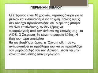 ΠΕΡΙΛΗΨΗ ΒΙΒΛΙΟΥ
O Στέφανος είναι 18 χρονών, γεμάτος όνειρα για το
μέλλον και ενθουσιασμό για τη ζωή. Κανείς όμως
δεν τον έχει προειδοποιήσει ότι ο έρωτας μπορεί
να είναι επικίνδυνος, αν δεν ξέρεις να
προφυλαχτείς από τον κίνδυνο της εποχής μας - το
AIDS. Ο Στέφανος θα κάνει το μοιραίο λάθος. H
ζωή του τώρα απειλείται
θα τον βοηθήσει, όμως, η Όλγα η φίλη του να
αντιμετωπίσει το πρόβλημα του και να προφυλάξει
τον μικρό αδελφό του τον Αργύρη, ώστε να μην
κάνει το ίδιο λάθος όταν μεγαλώσει.
 