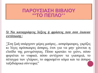 5) Να καταγράψεις λέξεις ή φράσεις που σου έκαναν
εντύπωση :
“Στη ζωή υπάρχουν μέρες μαύρες , ασπρόμαυρες, γκρίζες
κι λίγες πρόσκαιρες άσπρες, έτσι για να μην χάνεται η
ελπίδα της μονιμότητας. Πόσο κρατάει το χιόνι, πόσο
φοριέται το νυφικό, πόσο αντέχουν τα γιασεμιά, το
πέταγμα των γλάρων, το αφρισμένο κύμα και τα άσπρα
ταξιδιάρικα σύννεφα;”
ΠΑΡΟΥΣΙΑΣΗ ΒΙΒΛΙΟΥ
**ΤΟ ΠΕΠΛΟ**
 