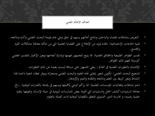 •‫لعلماء‬ ‫بنشاطات‬ ‫يف‬‫ر‬‫التع‬‫البحث‬ ‫بقيمة‬ ‫عام‬ ‫وعي‬ ‫خلق‬ ‫يف‬ ‫يسهم‬ ‫أحباثهم‬ ‫ونتائج‬ ‫الباحثني‬‫و‬‫ونتائجه‬ ‫وآثاره‬ ‫العلمي‬.
•‫اإلجتماعية‬ ‫احلاجات‬ ‫تلبية‬:‫معاجل‬ ‫شأهنا‬ ‫من‬ ‫اليت‬ ‫العلمية‬ ‫القلايا‬ ‫على‬ ‫اإلطالع‬ ‫من‬ ‫يد‬‫ز‬‫مل‬ ‫نافذه‬‫مشكالت‬ ‫ة‬‫الفرد‬
‫اجملتمع‬‫و‬.
•‫العلمية‬ ‫احلقائق‬‫و‬ ‫الطبيعية‬ ‫اهر‬‫و‬‫الظ‬ ‫تفسري‬:‫ا‬ ‫ويعزز‬ ‫أبعاجها‬ ‫وإدارك‬ ‫فهمها‬ ‫للجمهور‬ ‫يتيح‬ ‫مما‬‫العلمي‬ ‫للتفسري‬ ‫إلوحياز‬
‫اهر‬‫و‬‫الظ‬ ‫تلك‬ ‫لفهم‬ ‫كوسيلة‬.
•‫العامل‬ ‫يف‬ ‫العلمية‬ ‫ات‬‫ر‬‫بالتطو‬ ‫اإلهتمام‬:.‫الت‬ ‫تلك‬ ‫عن‬ ‫بعيده‬ ‫ليست‬ ‫مسافة‬ ‫على‬ ‫اجلمهور‬ ‫يبقي‬‫ات‬‫ر‬‫طو‬.
•‫العلمي‬ ‫البحث‬ ‫تشجيع‬:‫غ‬ ‫ويوفر‬ ‫اته‬‫ز‬‫ومنج‬ ‫العلمي‬ ‫البحث‬‫و‬ ‫العلوم‬ ‫جتاه‬ ‫إجيايب‬ ‫شعور‬ ‫تكوين‬‫هلذا‬ ‫داعما‬ ‫شعبيا‬ ‫طاء‬
‫اإلزدهار‬‫و‬ ‫النمو‬‫و‬ ‫التقدم‬‫و‬ ‫ونتائجه‬ ‫العلم‬ ‫بني‬ ‫بط‬‫ر‬‫ال‬ ‫ويعزز‬ ‫النشاط‬.
•‫العلمية‬ ‫املؤسسات‬ ‫وفعاليات‬ ‫نشاطات‬ ‫دعم‬:‫ات‬‫ر‬‫بالقد‬ ‫رفدها‬ ‫يف‬ ‫ويسهم‬ ‫بأمهيتها‬ ‫الوعي‬ ‫اكم‬‫ر‬‫ي‬ ‫مما‬‫الوطنية‬...‫إخل‬.
•‫السلبيات‬ ‫معاجلة‬:‫اإلنس‬ ‫حياة‬ ‫يف‬ ‫اليومية‬ ‫املمارسات‬ ‫بعض‬ ‫حتوط‬ ‫اليت‬ ‫السلبيات‬‫و‬ ‫اخلل‬ ‫كشف‬‫بنظره‬ ‫ميها‬‫و‬‫وتق‬ ‫ان‬
‫بالعلوم‬ ‫الصلة‬ ‫ذات‬ ‫الوطنية‬ ‫بالقلايا‬ ‫املتعلق‬ ‫التنموي‬ ‫الدور‬ ‫ممارسة‬ ‫و‬ ،‫رصينه‬ ‫علمية‬.
‫العلمي‬ ‫اإلعالم‬ ‫أهداف‬
 