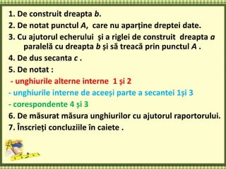 1. De construit dreapta b.
2. De notat punctul А, care nu aparține dreptei date.
3. Cu ajutorul echerului și a riglei de construit dreapta a
paralelă cu dreapta b și să treacă prin punctul А .
4. De dus secanta c .
5. De notat :
- unghiurile alterne interne 1 și 2
- unghiurile interne de aceeși parte a secantei 1și 3
- corespondente 4 și 3
6. De măsurat măsura unghiurilor cu ajutorul raportorului.
7. Înscrieți concluziile în caiete .
 