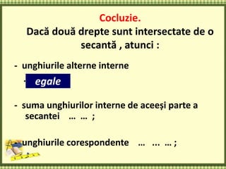 Cocluzie.
Dacă două drepte sunt intersectate de o
secantă , atunci :
- unghiurile alterne interne
… … … ;
- suma unghiurilor interne de aceeși parte a
secantei … … ;
- unghiurile corespondente … ... … ;
egale
 