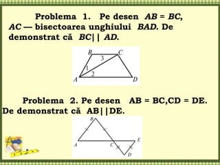 Problema 1. Pe desen AB = BC,
AC — bisectoarea unghiului BAD. De
demonstrat că BC|| AD.
Problema 2. Pe desen AB = BC,CD = DE.
De demonstrat că AB||DE.
 