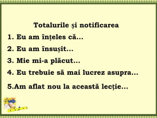 Totalurile și notificarea
1. Eu am înțeles că...
2. Eu am însușit...
3. Mie mi-a plăcut...
4. Eu trebuie să mai lucrez asupra...
5.Am aflat nou la această lecție...
 