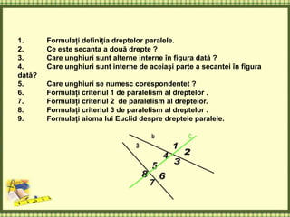1. Formulați definiția dreptelor paralele.
2. Ce este secanta a două drepte ?
3. Care unghiuri sunt alterne interne în figura dată ?
4. Care unghiuri sunt interne de aceiași parte a secantei în figura
dată?
5. Care unghiuri se numesc corespondentet ?
6. Formulați criteriul 1 de paralelism al dreptelor .
7. Formulați criteriul 2 de paralelism al dreptelor.
8. Formulați criteriul 3 de paralelism al dreptelor .
9. Formulați aioma lui Euclid despre dreptele paralele.
 
